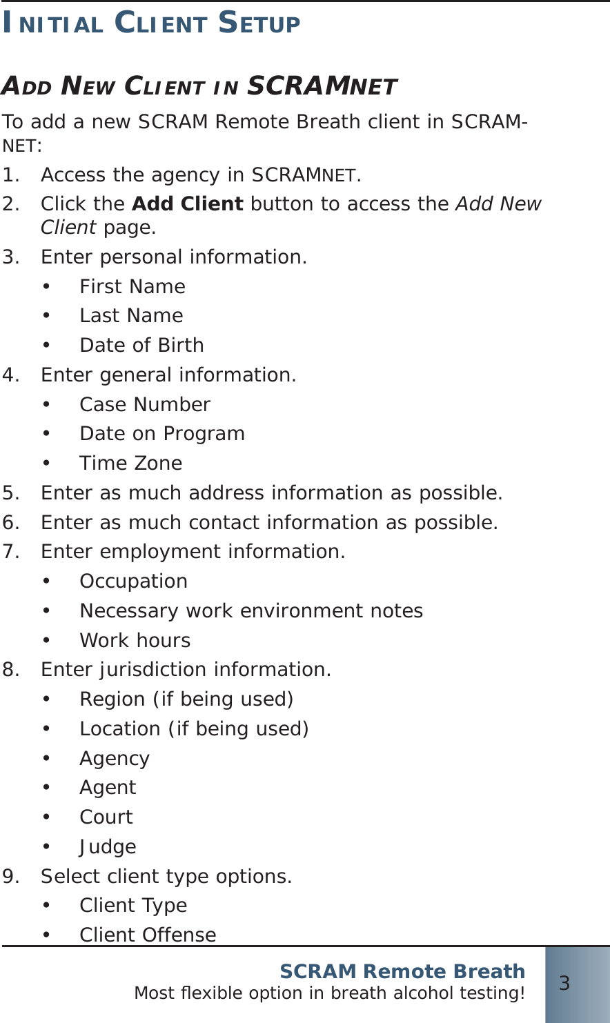 SCRAM Remote BreathMost ﬂ exible option in breath alcohol testing! 3INITIAL CLIENT SETUPADD NEW CLIENT IN SCRAMNETTo add a new SCRAM Remote Breath client in SCRAM-NET:Access the agency in SCRAM1.  NET.Click the 2.  Add Client button to access the Add New Client page.Enter personal information.3.  First Name•  Last Name•  Date of Birth• Enter general information.4.  Case Number•  Date on Program•  Time Zone• Enter as much address information as possible.5.  Enter as much contact information as possible.6.  Enter employment information.7.  Occupation•  Necessary work environment notes•  Work hours• Enter jurisdiction information.8.  Region (if being used)•  Location (if being used)•  Agency•  Agent•  Court•  Judge• Select client type options.9.  Client Type•  Client Offense• 