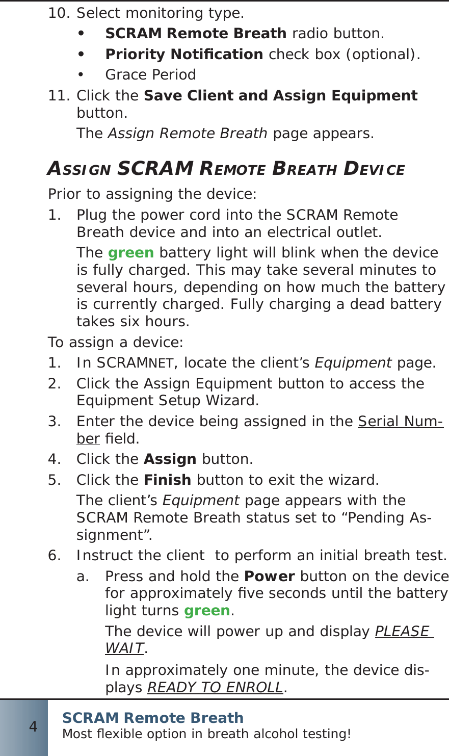 SCRAM Remote BreathMost ﬂ exible option in breath alcohol testing!4Select monitoring type.10.  SCRAM Remote Breath•   radio button.Priority Notiﬁ cation•   check box (optional).Grace Period• Click the 11.  Save Client and Assign Equipment button.The Assign Remote Breath page appears.ASSIGN SCRAM REMOTE BREATH DEVICEPrior to assigning the device:Plug the power cord into the SCRAM Remote 1.  Breath device and into an electrical outlet.The green battery light will blink when the device is fully charged. This may take several minutes to several hours, depending on how much the battery is currently charged. Fully charging a dead battery takes six hours.To assign a device:In SCRAM1.  NET, locate the client’s Equipment page.Click the Assign Equipment button to access the 2.  Equipment Setup Wizard.Enter the device being assigned in the 3. Serial Num-ber ﬁ eld.Click the 4.  Assign button.Click the 5.  Finish button to exit the wizard.The client’s Equipment page appears with the SCRAM Remote Breath status set to “Pending As-signment”.Instruct the client  to perform an initial breath test.6.  Press and hold the a.  Power button on the device for approximately ﬁ ve seconds until the battery light turns green.The device will power up and display PLEASE WAIT.In approximately one minute, the device dis-plays READY TO ENROLL.