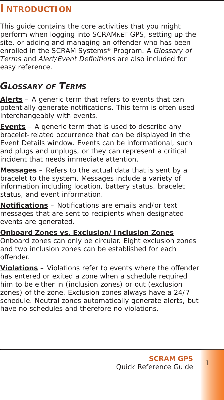 SCRAM GPSQuick Reference Guide 111111INTRODUCTIONThis guide contains the core activities that you might perform when logging into SCRAMNET GPS, setting up the site, or adding and managing an offender who has been enrolled in the SCRAM Systems® Program. A Glossary of Terms and Alert/Event Deﬁ nitions are also included for easy reference.GLOSSARY OF TERMSAlerts – A generic term that refers to events that can potentially generate notiﬁ cations. This term is often used interchangeably with events.Events – A generic term that is used to describe any bracelet-related occurrence that can be displayed in the Event Details window. Events can be informational, such and plugs and unplugs, or they can represent a critical incident that needs immediate attention.Messages – Refers to the actual data that is sent by a bracelet to the system. Messages include a variety of information including location, battery status, bracelet status, and event information.Notiﬁ cations – Notiﬁ cations are emails and/or text messages that are sent to recipients when designated events are generated.Onboard Zones vs. Exclusion/Inclusion Zones – Onboard zones can only be circular. Eight exclusion zones and two inclusion zones can be established for each offender.Violations – Violations refer to events where the offender has entered or exited a zone when a schedule required him to be either in (inclusion zones) or out (exclusion zones) of the zone. Exclusion zones always have a 24/7 schedule. Neutral zones automatically generate alerts, but have no schedules and therefore no violations.