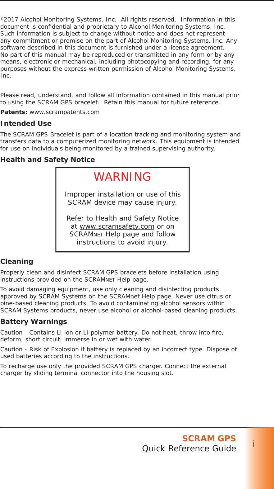 SCRAM GPSQuick Reference Guide iiii©2017 Alcohol Monitoring Systems, Inc.  All rights reserved.  Information in this document is conﬁ dential and proprietary to Alcohol Monitoring Systems, Inc. Such information is subject to change without notice and does not represent any commitment or promise on the part of Alcohol Monitoring Systems, Inc. Any software described in this document is furnished under a license agreement. No part of this manual may be reproduced or transmitted in any form or by any means, electronic or mechanical, including photocopying and recording, for any purposes without the express written permission of Alcohol Monitoring Systems, Inc.Please read, understand, and follow all information contained in this manual prior to using the SCRAM GPS bracelet.  Retain this manual for future reference.Patents: www.scrampatents.comIntended UseThe SCRAM GPS Bracelet is part of a location tracking and monitoring system and transfers data to a computerized monitoring network. This equipment is intended for use on individuals being monitored by a trained supervising authority.Health and Safety NoticeWARNINGImproper installation or use of this SCRAM device may cause injury.Refer to Health and Safety Notice at www.scramsafety.com or on SCRAMNET Help page and follow instructions to avoid injury.CleaningProperly clean and disinfect SCRAM GPS bracelets before installation using instructions provided on the SCRAMNET Help page.To avoid damaging equipment, use only cleaning and disinfecting products approved by SCRAM Systems on the SCRAMnet Help page. Never use citrus or pine-based cleaning products. To avoid contaminating alcohol sensors within SCRAM Systems products, never use alcohol or alcohol-based cleaning products.Battery WarningsCaution - Contains Li-ion or Li-polymer battery. Do not heat, throw into ﬁ re, deform, short circuit, immerse in or wet with water.Caution - Risk of Explosion if battery is replaced by an incorrect type. Dispose of used batteries according to the instructions.To recharge use only the provided SCRAM GPS charger. Connect the external charger by sliding terminal connector into the housing slot.