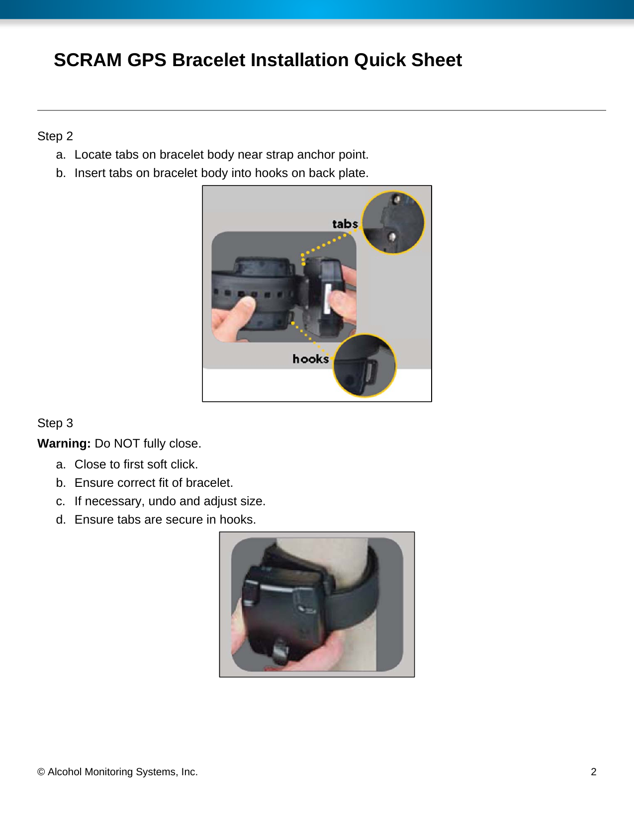  © Alcohol Monitoring Systems, Inc.     2 SCRAM GPS Bracelet Installation Quick Sheet Step 2 a.  Locate tabs on bracelet body near strap anchor point. b.  Insert tabs on bracelet body into hooks on back plate.  Step 3 Warning: Do NOT fully close. a.  Close to first soft click. b.  Ensure correct fit of bracelet. c.  If necessary, undo and adjust size. d.  Ensure tabs are secure in hooks.  