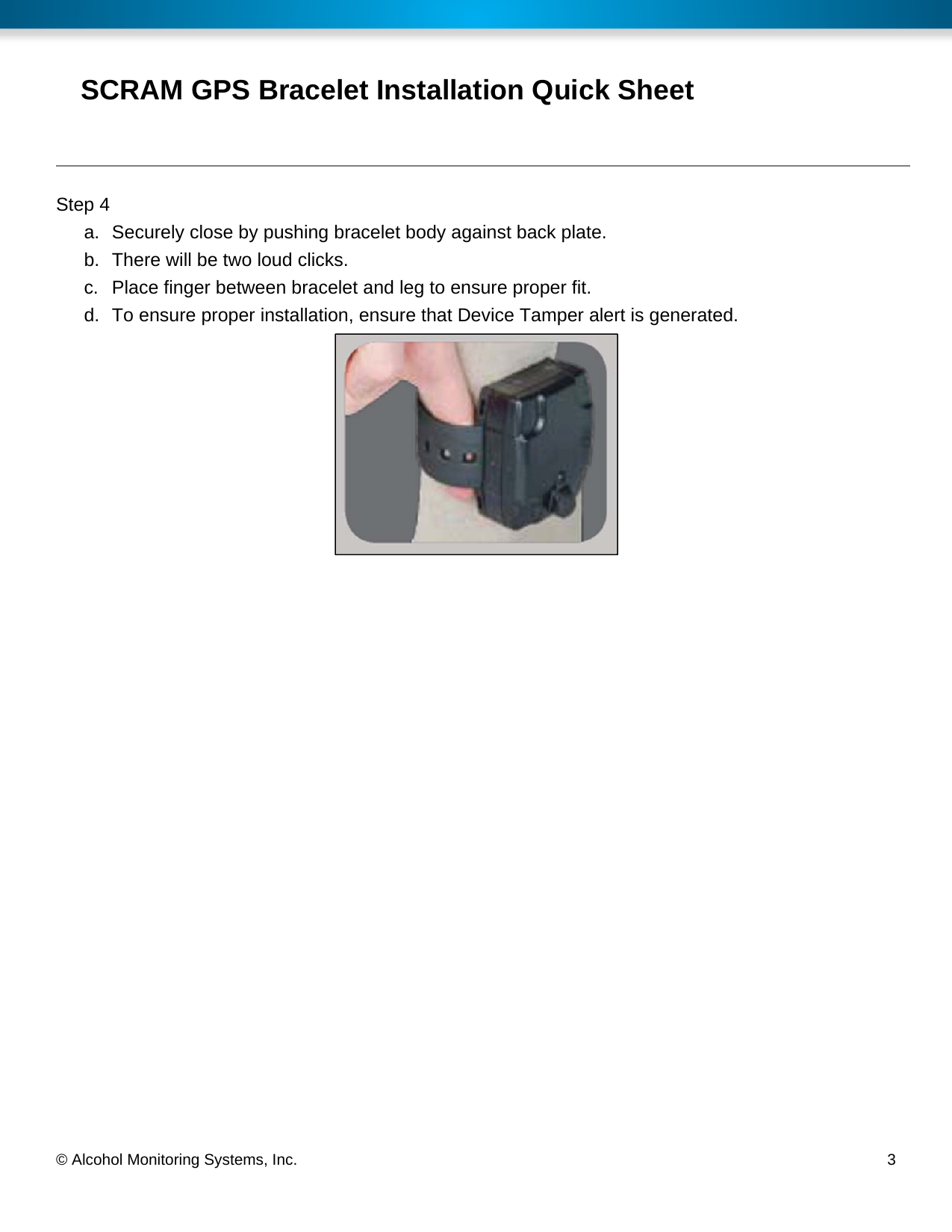  © Alcohol Monitoring Systems, Inc.     3 SCRAM GPS Bracelet Installation Quick Sheet Step 4 a.  Securely close by pushing bracelet body against back plate. b.  There will be two loud clicks. c.  Place finger between bracelet and leg to ensure proper fit. d.  To ensure proper installation, ensure that Device Tamper alert is generated.  