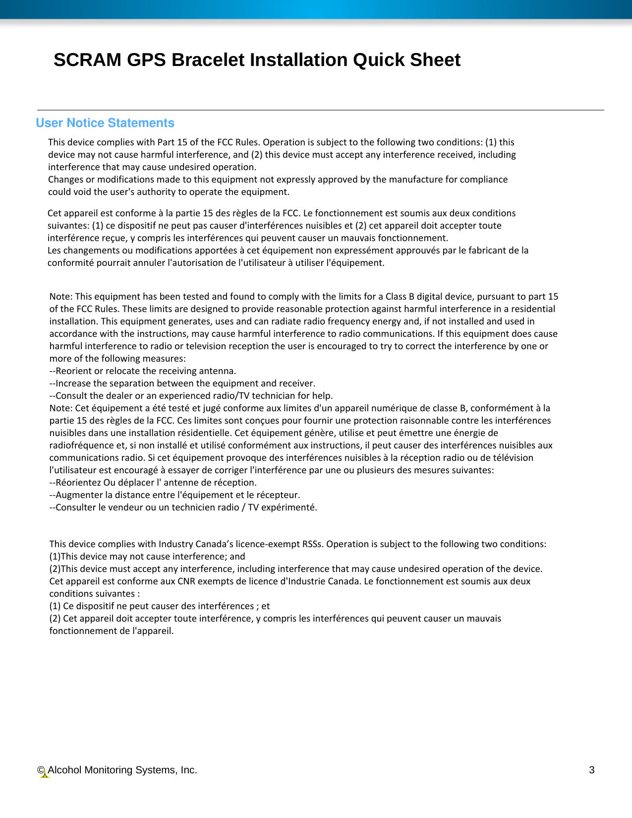  © Alcohol Monitoring Systems, Inc.     3 SCRAM GPS Bracelet Installation Quick Sheet User Notice StatementsThis device complies with Part 15 of the FCC Rules. Operation is subject to the following two conditions: (1) this device may not cause harmful interference, and (2) this device must accept any interference received, including interference that may cause undesired operation. Changes or modifications made to this equipment not expressly approved by the manufacture for compliance could void the user&apos;s authority to operate the equipment. Cet appareil est conforme à la partie 15 des règles de la FCC. Le fonctionnement est soumis aux deux conditions suivantes: (1) ce dispositif ne peut pas causer d&apos;interférences nuisibles et (2) cet appareil doit accepter toute interférence reçue, y compris les interférences qui peuvent causer un mauvais fonctionnement.  Les changements ou modifications apportées à cet équipement non expressément approuvés par le fabricant de la conformité pourrait annuler l&apos;autorisation de l&apos;utilisateur à utiliser l&apos;équipement. Note: This equipment has been tested and found to comply with the limits for a Class B digital device, pursuant to part 15 of the FCC Rules. These limits are designed to provide reasonable protection against harmful interference in a residential installation. This equipment generates, uses and can radiate radio frequency energy and, if not installed and used in accordance with the instructions, may cause harmful interference to radio communications. If this equipment does cause harmful interference to radio or television reception the user is encouraged to try to correct the interference by one or more of the following measures: --Reorient or relocate the receiving antenna. --Increase the separation between the equipment and receiver. --Consult the dealer or an experienced radio/TV technician for help. Note: Cet équipement a été testé et jugé conforme aux limites d&apos;un appareil numérique de classe B, conformément à la partie 15 des règles de la FCC. Ces limites sont conçues pour fournir une protection raisonnable contre les interférences nuisibles dans une installation résidentielle. Cet équipement génère, utilise et peut émettre une énergie de radiofréquence et, si non installé et utilisé conformément aux instructions, il peut causer des interférences nuisibles aux communications radio. Si cet équipement provoque des interférences nuisibles à la réception radio ou de télévision l&apos;utilisateur est encouragé à essayer de corriger l&apos;interférence par une ou plusieurs des mesures suivantes: --Réorientez Ou déplacer l&apos; antenne de réception. --Augmenter la distance entre l&apos;équipement et le récepteur. --Consulter le vendeur ou un technicien radio / TV expérimenté.This device complies with Industry Canada’s licence-exempt RSSs. Operation is subject to the following two conditions: (1)This device may not cause interference; and  (2)This device must accept any interference, including interference that may cause undesired operation of the device. Cet appareil est conforme aux CNR exempts de licence d&apos;Industrie Canada. Le fonctionnement est soumis aux deux conditions suivantes : (1) Ce dispositif ne peut causer des interférences ; et (2) Cet appareil doit accepter toute interférence, y compris les interférences qui peuvent causer un mauvais fonctionnement de l&apos;appareil. 
