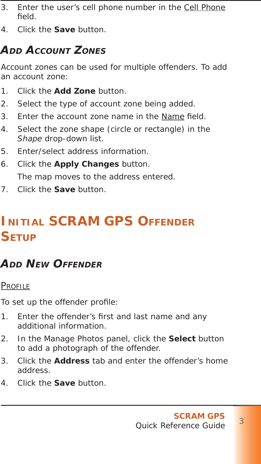 SCRAM GPSQuick Reference Guide 333333333.  Enter the user’s cell phone number in the Cell Phone ﬁ eld.4. Click the Save button.ADD ACCOUNT ZONESAccount zones can be used for multiple offenders. To add an account zone:1. Click the Add Zone button.2.  Select the type of account zone being added.3.  Enter the account zone name in the Name ﬁ eld.4.  Select the zone shape (circle or rectangle) in the Shape drop-down list.5.  Enter/select address information.6. Click the Apply Changes button.The map moves to the address entered.7. Click the Save button.INITIAL SCRAM GPS OFFENDER SETUPADD NEW OFFENDERPROFILETo set up the offender proﬁ le:1.  Enter the offender’s ﬁ rst and last name and any additional information.2.  In the Manage Photos panel, click the Select button to add a photograph of the offender.3. Click the Address tab and enter the offender’s home address.4. Click the Save button.