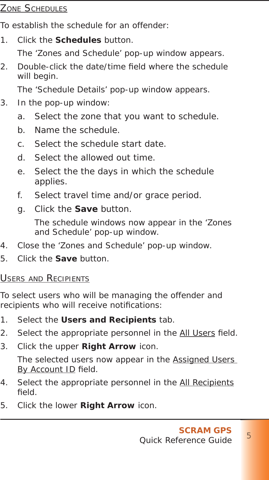 SCRAM GPSQuick Reference Guide 5555555ZONE SCHEDULESTo establish the schedule for an offender:1. Click the Schedules button.The ‘Zones and Schedule’ pop-up window appears.2.  Double-click the date/time ﬁ eld where the schedule will begin.The ‘Schedule Details’ pop-up window appears.3.  In the pop-up window:a.  Select the zone that you want to schedule.b.  Name the schedule.c.  Select the schedule start date.d.  Select the allowed out time.e.  Select the the days in which the schedule applies.f.  Select travel time and/or grace period.g. Click the Save button.The schedule windows now appear in the ‘Zones and Schedule’ pop-up window.4.  Close the ‘Zones and Schedule’ pop-up window.5. Click the Save button.USERS AND RECIPIENTSTo select users who will be managing the offender and recipients who will receive notiﬁ cations:1. Select the Users and Recipients tab.2.  Select the appropriate personnel in the All Users ﬁ eld.3.  Click the upper Right Arrow icon.The selected users now appear in the Assigned Users By Account ID ﬁ eld.4.  Select the appropriate personnel in the All Recipients ﬁ eld.5.  Click the lower Right Arrow icon.