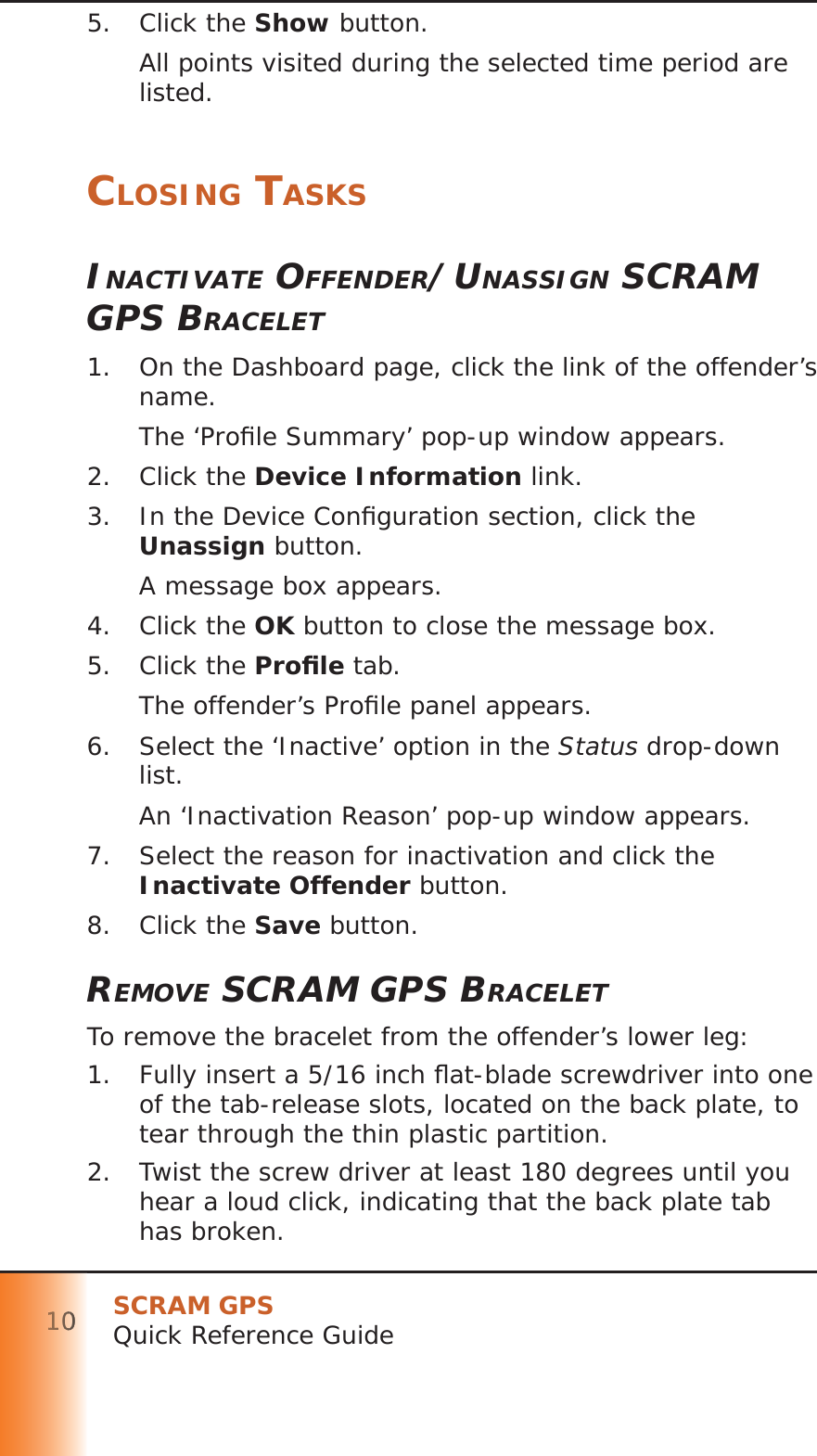 SCRAM GPSQuick Reference Guide1011111100000005. Click the Show button.All points visited during the selected time period are listed.CLOSING TASKSINACTIVATE OFFENDER/UNASSIGN SCRAM GPS BRACELET1.  On the Dashboard page, click the link of the offender’s name.The ‘Proﬁ le Summary’ pop-up window appears.2. Click the Device Information link.3.  In the Device Conﬁ guration section, click the Unassign button.A message box appears.4. Click the OK button to close the message box.5. Click the Proﬁ le tab.The offender’s Proﬁ le panel appears.6.  Select the ‘Inactive’ option in the Status drop-down list.An ‘Inactivation Reason’ pop-up window appears.7.  Select the reason for inactivation and click the Inactivate Offender button.8. Click the Save button.REMOVE SCRAM GPS BRACELETTo remove the bracelet from the offender’s lower leg:1.  Fully insert a 5/16 inch ﬂ at-blade screwdriver into one of the tab-release slots, located on the back plate, to tear through the thin plastic partition.2.  Twist the screw driver at least 180 degrees until you hear a loud click, indicating that the back plate tab has broken.
