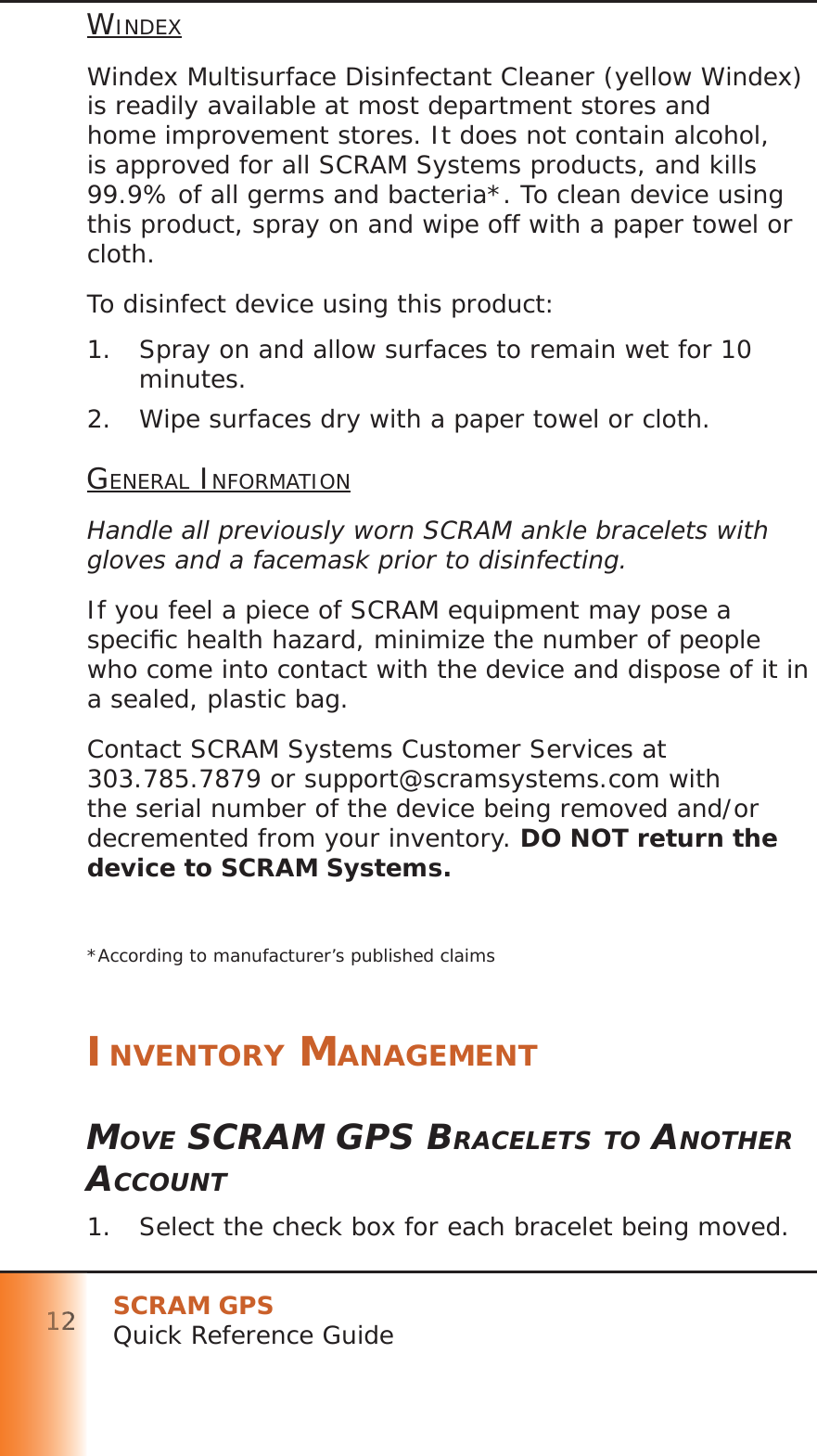 SCRAM GPSQuick Reference Guide121111112222222WINDEXWindex Multisurface Disinfectant Cleaner (yellow Windex) is readily available at most department stores and home improvement stores. It does not contain alcohol, is approved for all SCRAM Systems products, and kills 99.9% of all germs and bacteria*. To clean device using this product, spray on and wipe off with a paper towel or cloth.To disinfect device using this product:1.  Spray on and allow surfaces to remain wet for 10 minutes.2.  Wipe surfaces dry with a paper towel or cloth.GENERAL INFORMATIONHandle all previously worn SCRAM ankle bracelets with gloves and a facemask prior to disinfecting.If you feel a piece of SCRAM equipment may pose a speciﬁ c health hazard, minimize the number of people who come into contact with the device and dispose of it in a sealed, plastic bag.Contact SCRAM Systems Customer Services at 303.785.7879 or support@scramsystems.com with the serial number of the device being removed and/or decremented from your inventory. DO NOT return the device to SCRAM Systems.*According to manufacturer’s published claimsINVENTORY MANAGEMENTMOVE SCRAM GPS BRACELETS TO ANOTHER ACCOUNT1.  Select the check box for each bracelet being moved.