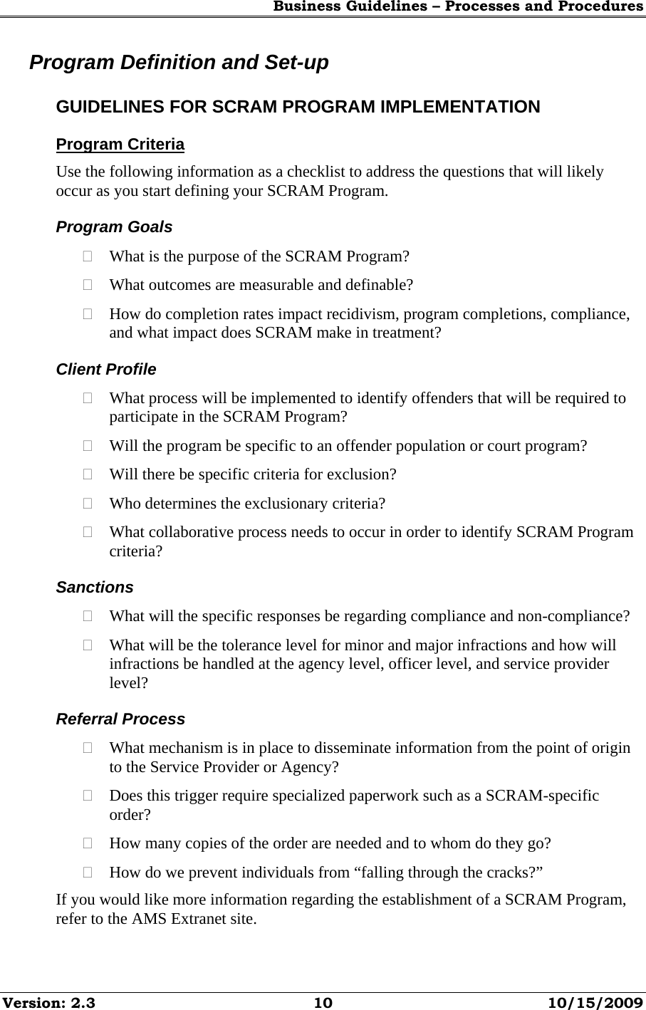Business Guidelines – Processes and Procedures Version: 2.3  10  10/15/2009 Program Definition and Set-up GUIDELINES FOR SCRAM PROGRAM IMPLEMENTATION Program Criteria Use the following information as a checklist to address the questions that will likely occur as you start defining your SCRAM Program. Program Goals  What is the purpose of the SCRAM Program?  What outcomes are measurable and definable?  How do completion rates impact recidivism, program completions, compliance, and what impact does SCRAM make in treatment? Client Profile  What process will be implemented to identify offenders that will be required to participate in the SCRAM Program?  Will the program be specific to an offender population or court program?  Will there be specific criteria for exclusion?  Who determines the exclusionary criteria?  What collaborative process needs to occur in order to identify SCRAM Program criteria? Sanctions  What will the specific responses be regarding compliance and non-compliance?  What will be the tolerance level for minor and major infractions and how will infractions be handled at the agency level, officer level, and service provider level? Referral Process  What mechanism is in place to disseminate information from the point of origin to the Service Provider or Agency?  Does this trigger require specialized paperwork such as a SCRAM-specific order?  How many copies of the order are needed and to whom do they go?  How do we prevent individuals from “falling through the cracks?” If you would like more information regarding the establishment of a SCRAM Program, refer to the AMS Extranet site. 