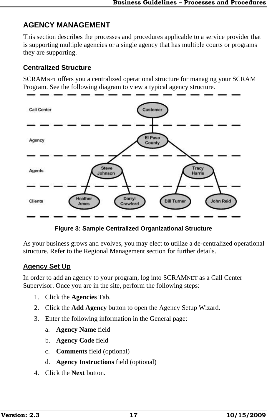 Business Guidelines – Processes and Procedures Version: 2.3  17  10/15/2009 AGENCY MANAGEMENT This section describes the processes and procedures applicable to a service provider that is supporting multiple agencies or a single agency that has multiple courts or programs they are supporting. Centralized Structure SCRAMNET offers you a centralized operational structure for managing your SCRAM Program. See the following diagram to view a typical agency structure.  Figure 3: Sample Centralized Organizational Structure As your business grows and evolves, you may elect to utilize a de-centralized operational structure. Refer to the Regional Management section for further details. Agency Set Up In order to add an agency to your program, log into SCRAMNET as a Call Center Supervisor. Once you are in the site, perform the following steps: 1. Click the Agencies Tab. 2. Click the Add Agency button to open the Agency Setup Wizard. 3. Enter the following information in the General page: a. Agency Name field b. Agency Code field c. Comments field (optional) d. Agency Instructions field (optional) 4. Click the Next button. 