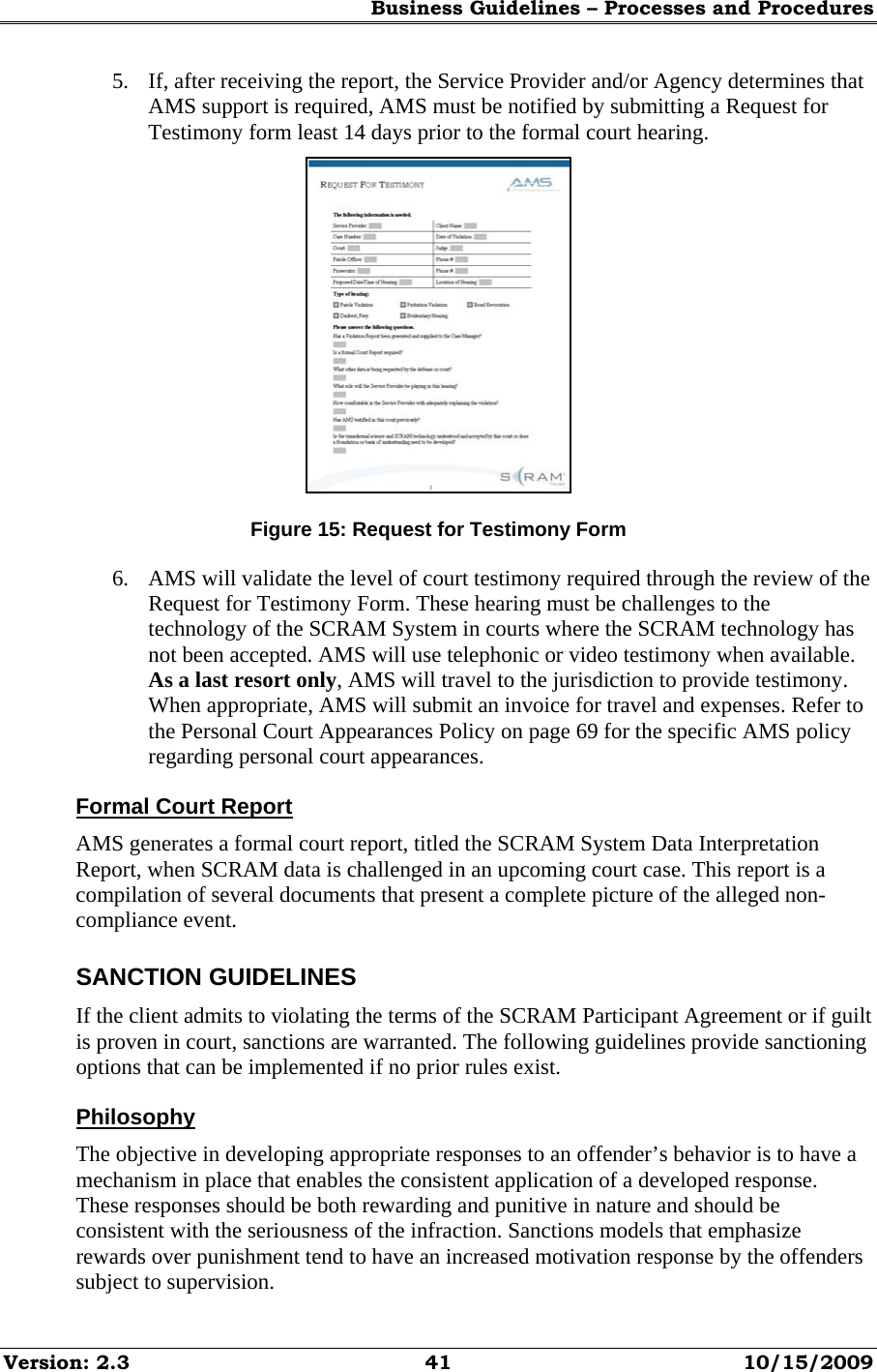 Business Guidelines – Processes and Procedures Version: 2.3  41  10/15/2009 5. If, after receiving the report, the Service Provider and/or Agency determines that AMS support is required, AMS must be notified by submitting a Request for Testimony form least 14 days prior to the formal court hearing.  Figure 15: Request for Testimony Form 6. AMS will validate the level of court testimony required through the review of the Request for Testimony Form. These hearing must be challenges to the technology of the SCRAM System in courts where the SCRAM technology has not been accepted. AMS will use telephonic or video testimony when available. As a last resort only, AMS will travel to the jurisdiction to provide testimony. When appropriate, AMS will submit an invoice for travel and expenses. Refer to the Personal Court Appearances Policy on page 69 for the specific AMS policy regarding personal court appearances. Formal Court Report AMS generates a formal court report, titled the SCRAM System Data Interpretation Report, when SCRAM data is challenged in an upcoming court case. This report is a compilation of several documents that present a complete picture of the alleged non-compliance event. SANCTION GUIDELINES If the client admits to violating the terms of the SCRAM Participant Agreement or if guilt is proven in court, sanctions are warranted. The following guidelines provide sanctioning options that can be implemented if no prior rules exist. Philosophy The objective in developing appropriate responses to an offender’s behavior is to have a mechanism in place that enables the consistent application of a developed response. These responses should be both rewarding and punitive in nature and should be consistent with the seriousness of the infraction. Sanctions models that emphasize rewards over punishment tend to have an increased motivation response by the offenders subject to supervision. 