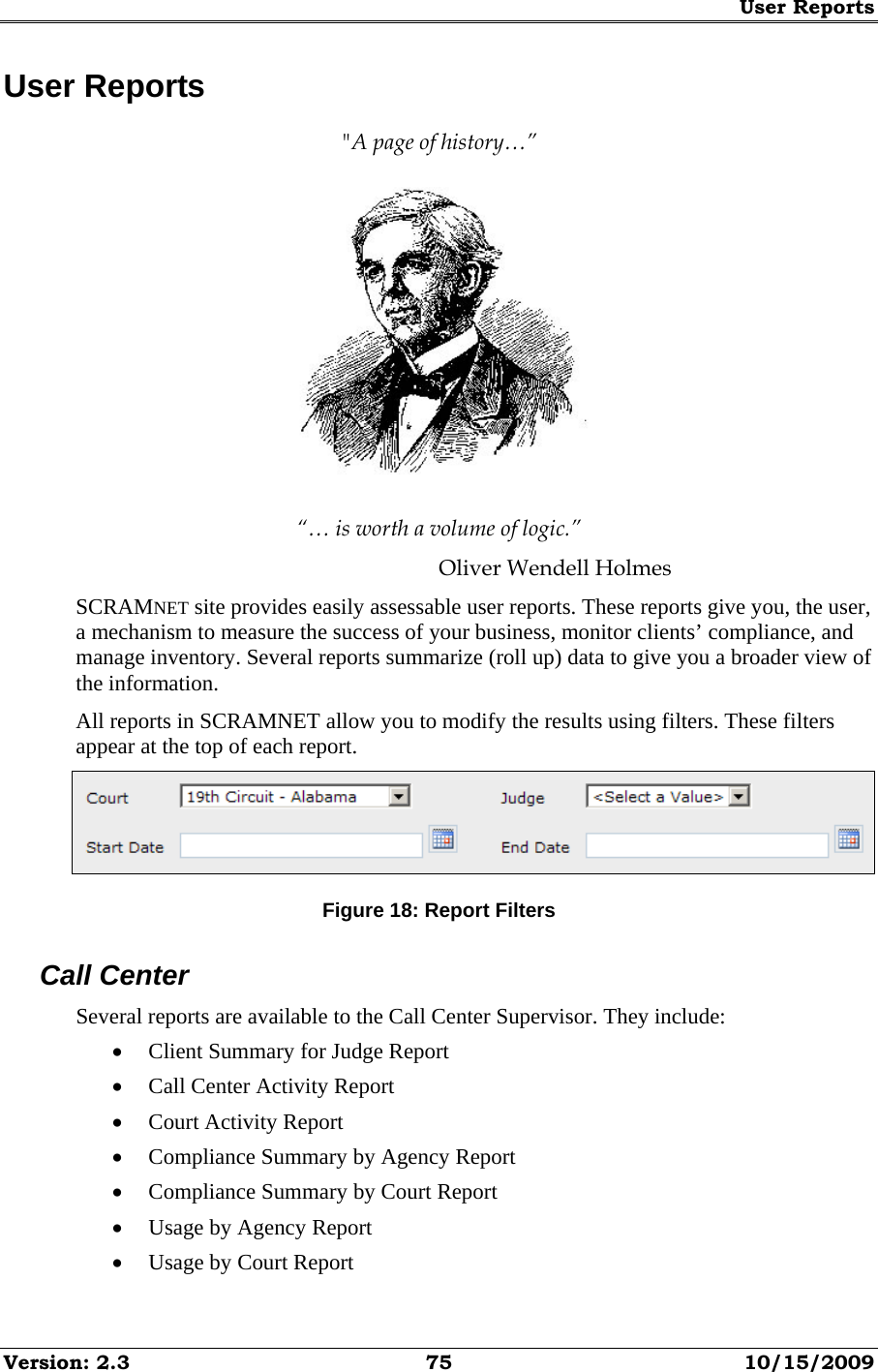 User Reports Version: 2.3  75  10/15/2009 User Reports &quot;A page of history…”  “… is worth a volume of logic.” Oliver Wendell Holmes SCRAMNET site provides easily assessable user reports. These reports give you, the user, a mechanism to measure the success of your business, monitor clients’ compliance, and manage inventory. Several reports summarize (roll up) data to give you a broader view of the information. All reports in SCRAMNET allow you to modify the results using filters. These filters appear at the top of each report.  Figure 18: Report Filters Call Center Several reports are available to the Call Center Supervisor. They include: • Client Summary for Judge Report • Call Center Activity Report • Court Activity Report • Compliance Summary by Agency Report • Compliance Summary by Court Report • Usage by Agency Report • Usage by Court Report 