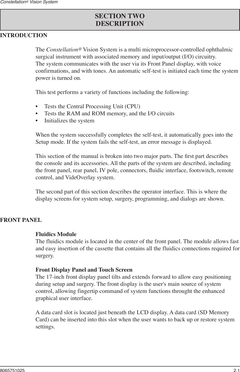 8065751025  2.1Constellation® Vision System INTRODUCTIONThe Constellation® Vision System is a multi microprocessor-controlled ophthalmic surgical instrument with associated memory and input/output (I/O) circuitry. The system communicates with the user via its Front Panel display, with voice confirmations, and with tones. An automatic self-test is initiated each time the system power is turned on.  This test performs a variety of functions including the following:  •  Tests the Central Processing Unit (CPU)  •  Tests the RAM and ROM memory, and the I/O circuits  •  Initializes the system  When the system successfully completes the self-test, it automatically goes into the Setup mode. If the system fails the self-test, an error message is displayed.  This section of the manual is broken into two major parts. The ﬁrst part describes the console and its accessories. All the parts of the system are described, including the front panel, rear panel, IV pole, connectors, ﬂuidic interface, footswitch, remote control, and VideOverlay system.   The second part of this section describes the operator interface. This is where the display screens for system setup, surgery, programming, and dialogs are shown.FRONT PANELFluidics ModuleThe fluidics module is located in the center of the front panel. The module allows fast and easy insertion of the cassette that contains all the fluidics connections required for surgery.Front Display Panel and Touch ScreenThe 17-inch front display panel tilts and extends forward to allow easy positioning during setup and surgery. The front display is the user&apos;s main source of system control, allowing fingertip command of system functions throught the enhanced graphical user interface.  A data card slot is located just beneath the LCD display. A data card (SD Memory Card) can be inserted into this slot when the user wants to back up or restore system settings. SECTION TWODESCRIPTION