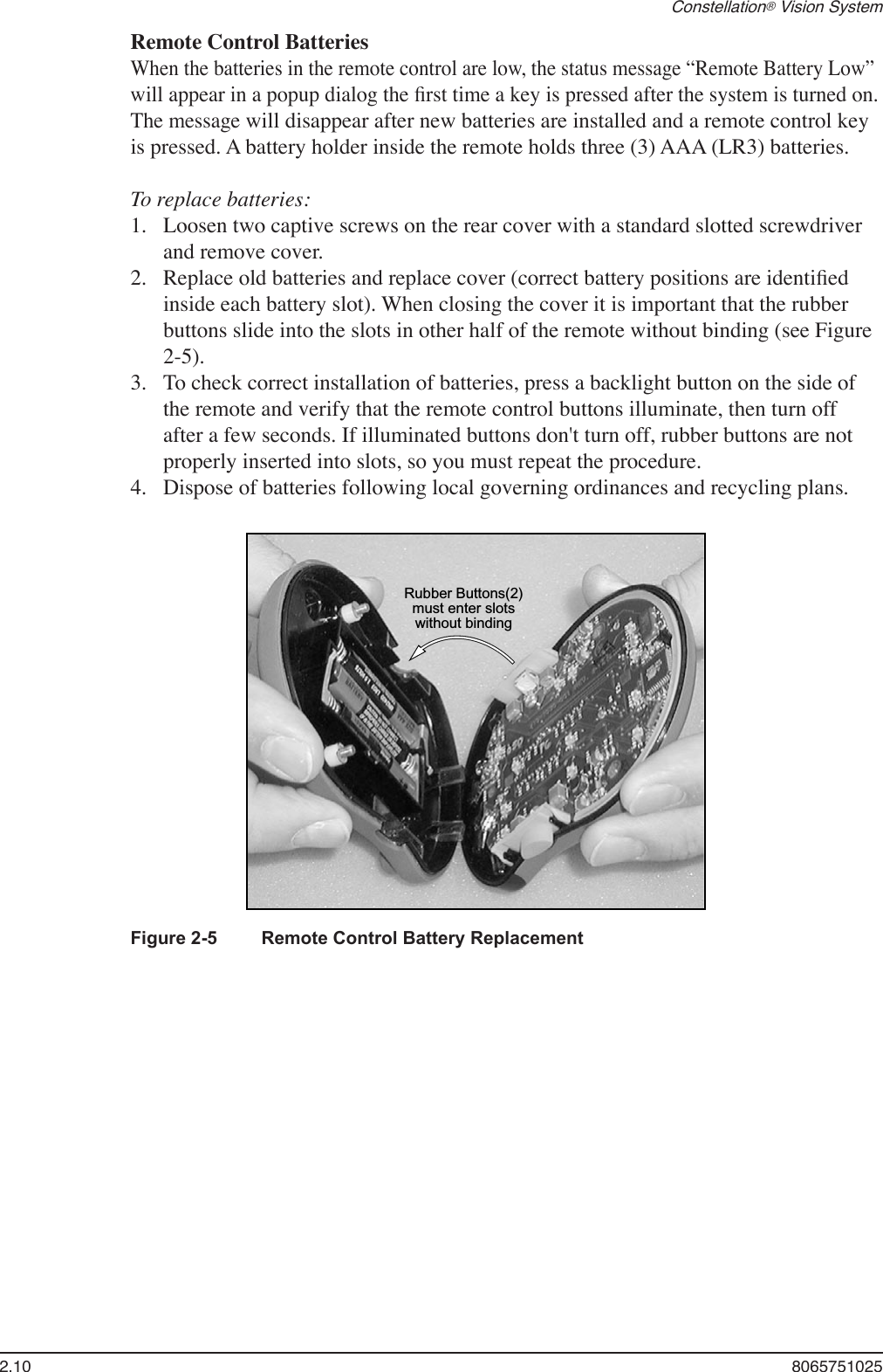 2.10  8065751025Constellation® Vision System    Remote Control Batteries When the batteries in the remote control are low, the status message “Remote Battery Low” will appear in a popup dialog the ﬁrst time a key is pressed after the system is turned on. The message will disappear after new batteries are installed and a remote control key is pressed. A battery holder inside the remote holds three (3) AAA (LR3) batteries.  To replace batteries: Loosen two captive screws on the rear cover with a standard slotted screwdriver and remove cover. Replace old batteries and replace cover (correct battery positions are identiﬁed inside each battery slot). When closing the cover it is important that the rubber buttons slide into the slots in other half of the remote without binding (see Figure 2-5).To check correct installation of batteries, press a backlight button on the side of the remote and verify that the remote control buttons illuminate, then turn off after a few seconds. If illuminated buttons don&apos;t turn off, rubber buttons are not properly inserted into slots, so you must repeat the procedure. Dispose of batteries following local governing ordinances and recycling plans.1.2.3.4.Rubber Buttons(2)must enter slotswithout bindingFigure 2-5  Remote Control Battery Replacement