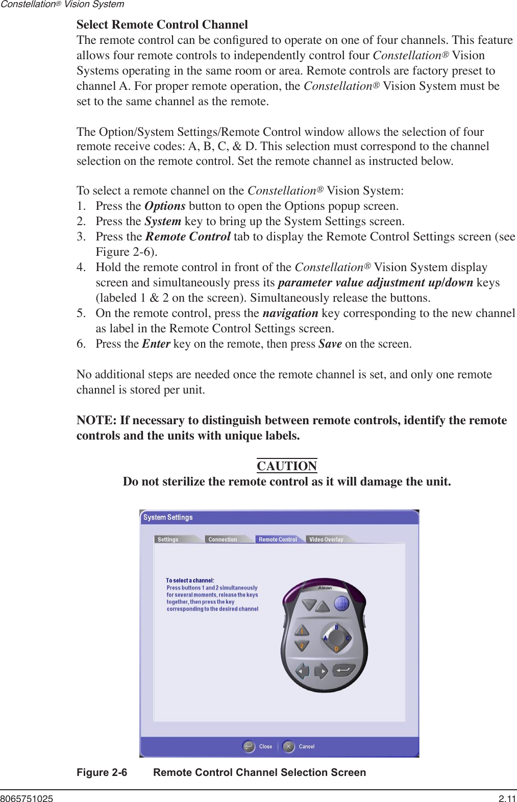 8065751025  2.11Constellation® Vision System     Select Remote Control Channel  The remote control can be conﬁgured to operate on one of four channels. This feature allows four remote controls to independently control four Constellation® Vision Systems operating in the same room or area. Remote controls are factory preset to channel A. For proper remote operation, the Constellation® Vision System must be set to the same channel as the remote. The Option/System Settings/Remote Control window allows the selection of four remote receive codes: A, B, C, &amp; D. This selection must correspond to the channel selection on the remote control. Set the remote channel as instructed below.  To select a remote channel on the Constellation® Vision System:  1.  Press the Options button to open the Options popup screen.  2.  Press the System key to bring up the System Settings screen.  3. Press the Remote Control tab to display the Remote Control Settings screen (see Figure 2-6).  4.  Hold the remote control in front of the Constellation® Vision System display screen and simultaneously press its parameter value adjustment up/down keys (labeled 1 &amp; 2 on the screen). Simultaneously release the buttons.  5.  On the remote control, press the navigation key corresponding to the new channel as label in the Remote Control Settings screen.   6. Press the Enter key on the remote, then press Save on the screen.  No additional steps are needed once the remote channel is set, and only one remote channel is stored per unit.  NOTE: If necessary to distinguish between remote controls, identify the remote controls and the units with unique labels.CAUTIONDo not sterilize the remote control as it will damage the unit.Figure 2-6  Remote Control Channel Selection Screen