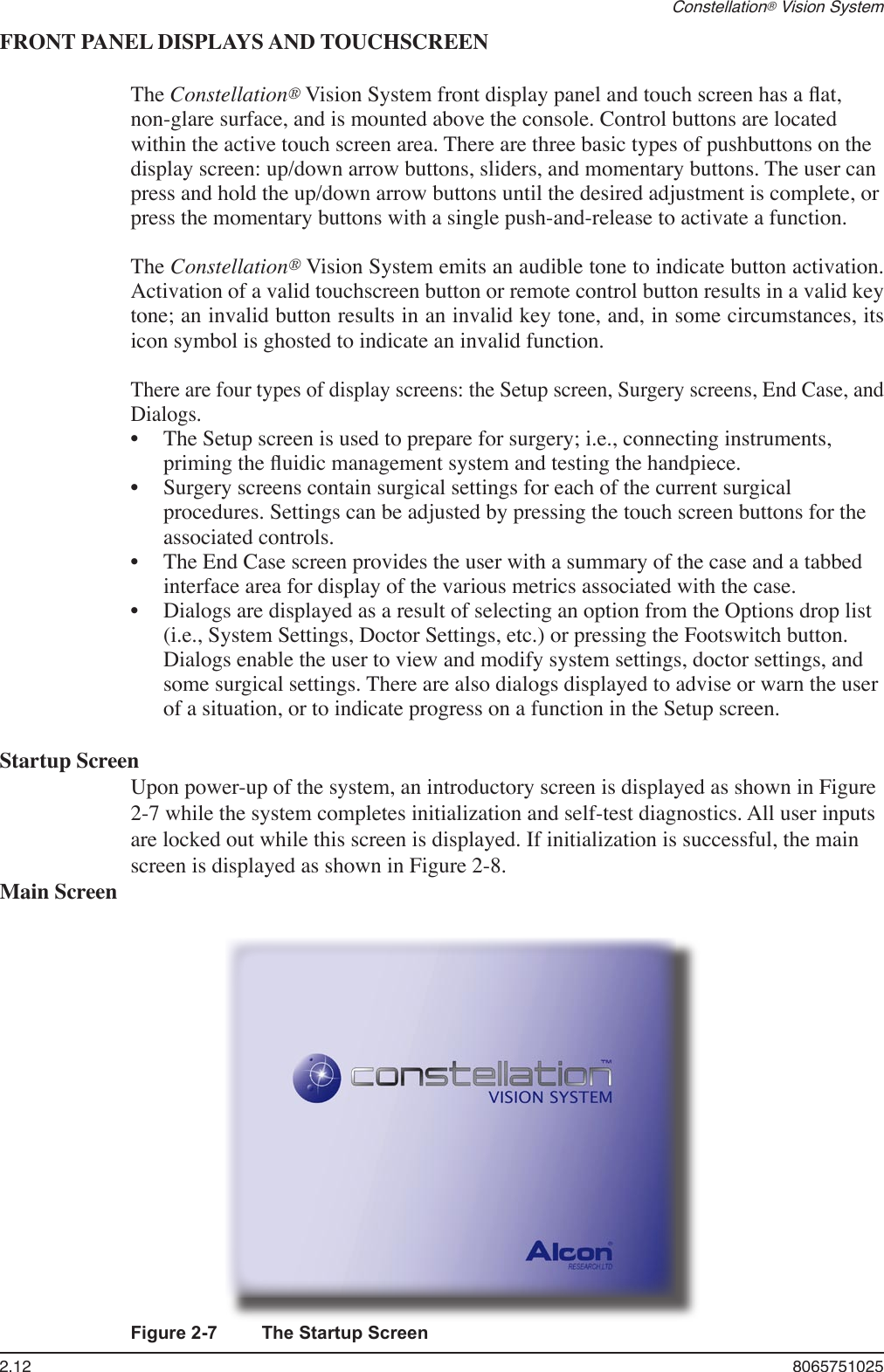 2.12  8065751025Constellation® Vision SystemFRONT PANEL DISPLAYS AND TOUCHSCREEN  The Constellation® Vision System front display panel and touch screen has a ﬂat, non-glare surface, and is mounted above the console. Control buttons are located within the active touch screen area. There are three basic types of pushbuttons on the display screen: up/down arrow buttons, sliders, and momentary buttons. The user can press and hold the up/down arrow buttons until the desired adjustment is complete, or press the momentary buttons with a single push-and-release to activate a function.  The Constellation® Vision System emits an audible tone to indicate button activation. Activation of a valid touchscreen button or remote control button results in a valid key tone; an invalid button results in an invalid key tone, and, in some circumstances, its icon symbol is ghosted to indicate an invalid function. There are four types of display screens: the Setup screen, Surgery screens, End Case, and Dialogs.  •  The Setup screen is used to prepare for surgery; i.e., connecting instruments, priming the ﬂuidic management system and testing the handpiece.  •  Surgery screens contain surgical settings for each of the current surgical procedures. Settings can be adjusted by pressing the touch screen buttons for the associated controls.  •  The End Case screen provides the user with a summary of the case and a tabbed interface area for display of the various metrics associated with the case.  •  Dialogs are displayed as a result of selecting an option from the Options drop list (i.e., System Settings, Doctor Settings, etc.) or pressing the Footswitch button. Dialogs enable the user to view and modify system settings, doctor settings, and some surgical settings. There are also dialogs displayed to advise or warn the user of a situation, or to indicate progress on a function in the Setup screen.Startup ScreenUpon power-up of the system, an introductory screen is displayed as shown in Figure 2-7 while the system completes initialization and self-test diagnostics. All user inputs are locked out while this screen is displayed. If initialization is successful, the main screen is displayed as shown in Figure 2-8.Main ScreenFigure 2-7  The Startup Screen