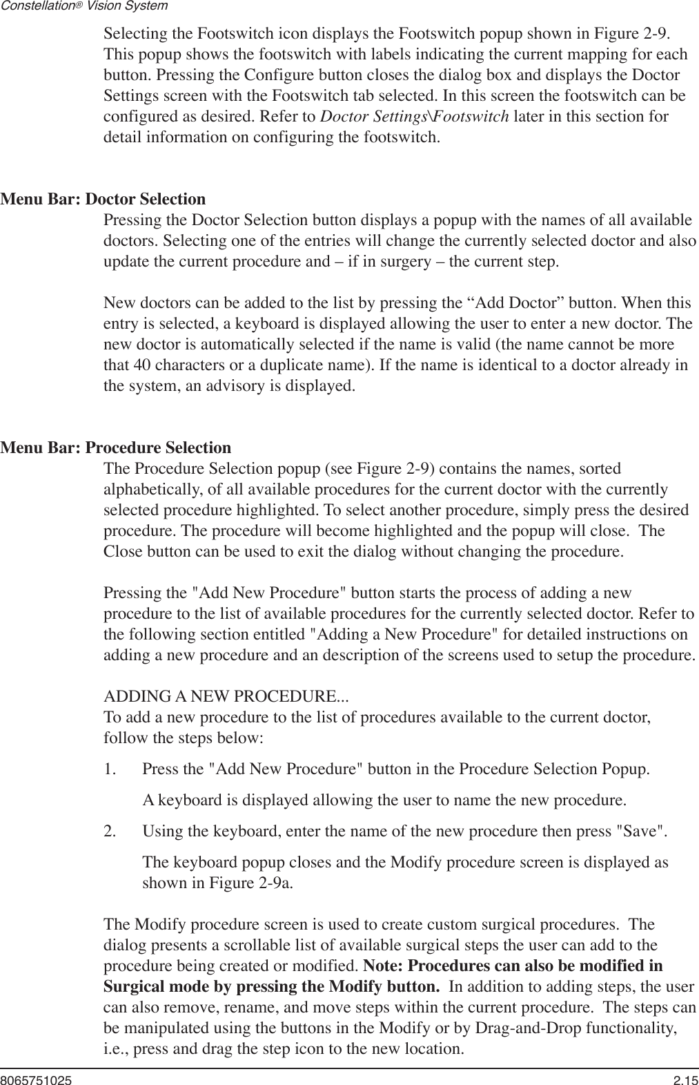 8065751025  2.15Constellation® Vision System Selecting the Footswitch icon displays the Footswitch popup shown in Figure 2-9. This popup shows the footswitch with labels indicating the current mapping for each button. Pressing the Configure button closes the dialog box and displays the Doctor Settings screen with the Footswitch tab selected. In this screen the footswitch can be configured as desired. Refer to Doctor Settings\Footswitch later in this section for detail information on configuring the footswitch. Menu Bar: Doctor SelectionPressing the Doctor Selection button displays a popup with the names of all available doctors. Selecting one of the entries will change the currently selected doctor and also update the current procedure and – if in surgery – the current step. New doctors can be added to the list by pressing the “Add Doctor” button. When this entry is selected, a keyboard is displayed allowing the user to enter a new doctor. The new doctor is automatically selected if the name is valid (the name cannot be more that 40 characters or a duplicate name). If the name is identical to a doctor already in the system, an advisory is displayed.Menu Bar: Procedure SelectionThe Procedure Selection popup (see Figure 2-9) contains the names, sorted alphabetically, of all available procedures for the current doctor with the currently selected procedure highlighted. To select another procedure, simply press the desired procedure. The procedure will become highlighted and the popup will close.  The Close button can be used to exit the dialog without changing the procedure.Pressing the &quot;Add New Procedure&quot; button starts the process of adding a new procedure to the list of available procedures for the currently selected doctor. Refer to the following section entitled &quot;Adding a New Procedure&quot; for detailed instructions on adding a new procedure and an description of the screens used to setup the procedure.ADDING A NEW PROCEDURE...To add a new procedure to the list of procedures available to the current doctor, follow the steps below:1.  Press the &quot;Add New Procedure&quot; button in the Procedure Selection Popup.   A keyboard is displayed allowing the user to name the new procedure. 2.  Using the keyboard, enter the name of the new procedure then press &quot;Save&quot;.  The keyboard popup closes and the Modify procedure screen is displayed as shown in Figure 2-9a.The Modify procedure screen is used to create custom surgical procedures.  The dialog presents a scrollable list of available surgical steps the user can add to the procedure being created or modified. Note: Procedures can also be modified in Surgical mode by pressing the Modify button.  In addition to adding steps, the user can also remove, rename, and move steps within the current procedure.  The steps can be manipulated using the buttons in the Modify or by Drag-and-Drop functionality, i.e., press and drag the step icon to the new location.  