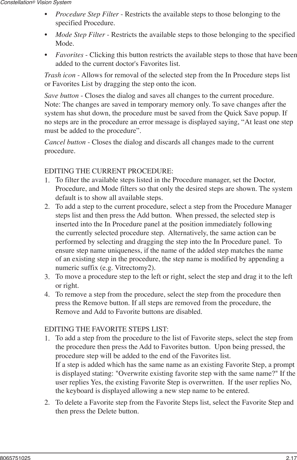 8065751025  2.17Constellation® Vision System Procedure Step Filter - Restricts the available steps to those belonging to the specified Procedure.Mode Step Filter - Restricts the available steps to those belonging to the specified Mode.Favorites - Clicking this button restricts the available steps to those that have been added to the current doctor&apos;s Favorites list.Trash icon - Allows for removal of the selected step from the In Procedure steps list or Favorites List by dragging the step onto the icon.Save button - Closes the dialog and saves all changes to the current procedure.  Note: The changes are saved in temporary memory only. To save changes after the system has shut down, the procedure must be saved from the Quick Save popup. If no steps are in the procedure an error message is displayed saying, “At least one step must be added to the procedure”. Cancel button - Closes the dialog and discards all changes made to the current procedure.EDITING THE CURRENT PROCEDURE:To filter the available steps listed in the Procedure manager, set the Doctor, Procedure, and Mode filters so that only the desired steps are shown. The system default is to show all available steps.To add a step to the current procedure, select a step from the Procedure Manager steps list and then press the Add button.  When pressed, the selected step is inserted into the In Procedure panel at the position immediately following the currently selected procedure step.  Alternatively, the same action can be performed by selecting and dragging the step into the In Procedure panel.  To ensure step name uniqueness, if the name of the added step matches the name of an existing step in the procedure, the step name is modified by appending a numeric suffix (e.g. Vitrectomy2).To move a procedure step to the left or right, select the step and drag it to the left or right. To remove a step from the procedure, select the step from the procedure then press the Remove button. If all steps are removed from the procedure, the Remove and Add to Favorite buttons are disabled.EDITING THE FAVORITE STEPS LIST:To add a step from the procedure to the list of Favorite steps, select the step from the procedure then press the Add to Favorites button.  Upon being pressed, the procedure step will be added to the end of the Favorites list.   If a step is added which has the same name as an existing Favorite Step, a prompt is displayed stating: &quot;Overwrite existing favorite step with the same name?&quot; If the user replies Yes, the existing Favorite Step is overwritten.  If the user replies No, the keyboard is displayed allowing a new step name to be entered.To delete a Favorite step from the Favorite Steps list, select the Favorite Step and then press the Delete button.   •••1.2.3.4.1.2.