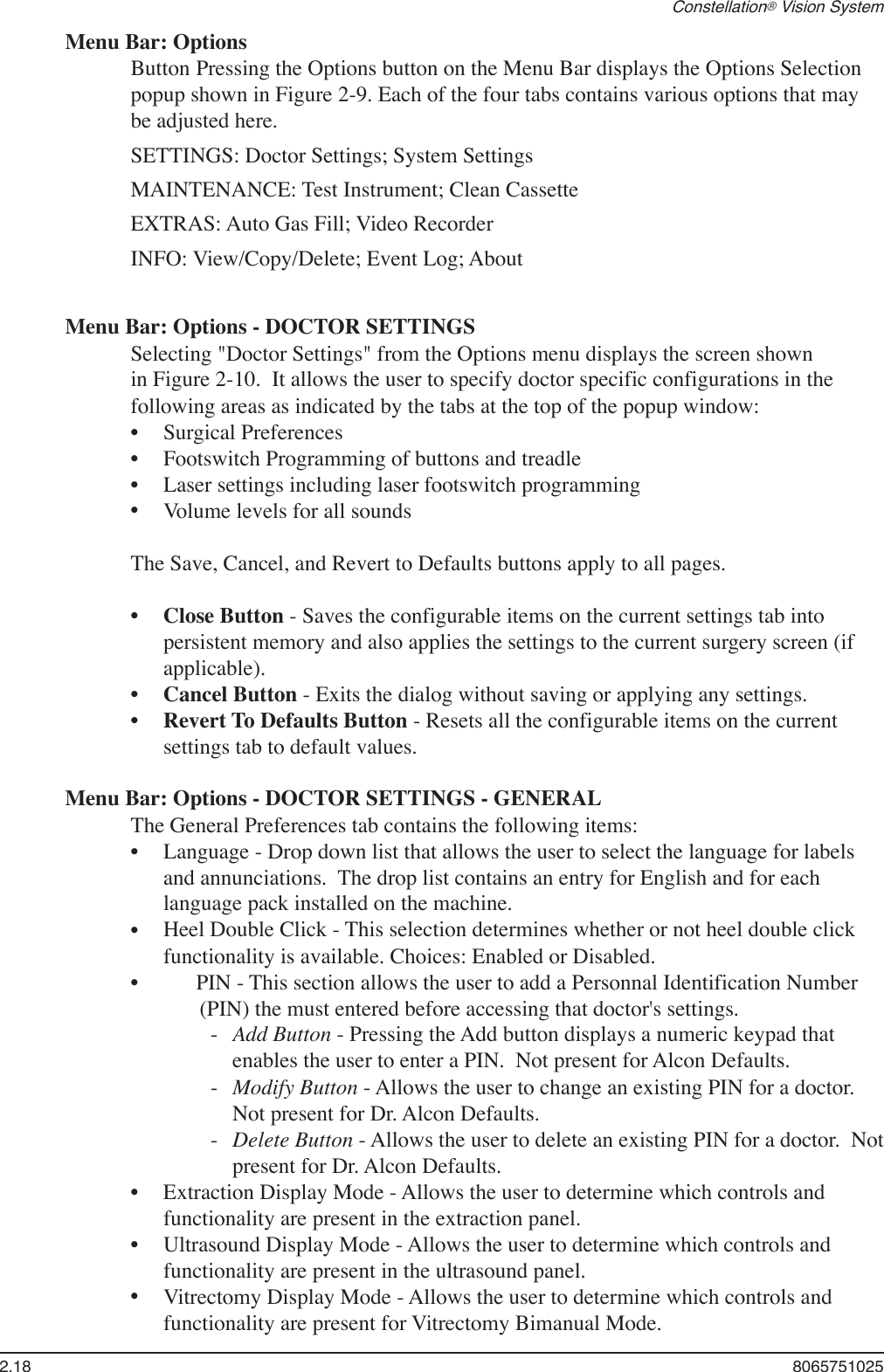 2.18  8065751025Constellation® Vision SystemMenu Bar: OptionsButton Pressing the Options button on the Menu Bar displays the Options Selection popup shown in Figure 2-9. Each of the four tabs contains various options that may be adjusted here.SETTINGS: Doctor Settings; System SettingsMAINTENANCE: Test Instrument; Clean CassetteEXTRAS: Auto Gas Fill; Video RecorderINFO: View/Copy/Delete; Event Log; AboutMenu Bar: Options - DOCTOR SETTINGSSelecting &quot;Doctor Settings&quot; from the Options menu displays the screen shown in Figure 2-10.  It allows the user to specify doctor specific configurations in the following areas as indicated by the tabs at the top of the popup window:Surgical PreferencesFootswitch Programming of buttons and treadleLaser settings including laser footswitch programmingVolume levels for all soundsThe Save, Cancel, and Revert to Defaults buttons apply to all pages. Close Button - Saves the configurable items on the current settings tab into persistent memory and also applies the settings to the current surgery screen (if applicable).Cancel Button - Exits the dialog without saving or applying any settings.Revert To Defaults Button - Resets all the configurable items on the current settings tab to default values.Menu Bar: Options - DOCTOR SETTINGS - GENERALThe General Preferences tab contains the following items:Language - Drop down list that allows the user to select the language for labels and annunciations.  The drop list contains an entry for English and for each language pack installed on the machine.Heel Double Click - This selection determines whether or not heel double click functionality is available. Choices: Enabled or Disabled.PIN - This section allows the user to add a Personnal Identification Number (PIN) the must entered before accessing that doctor&apos;s settings.-   Add Button - Pressing the Add button displays a numeric keypad that enables the user to enter a PIN.  Not present for Alcon Defaults.-   Modify Button - Allows the user to change an existing PIN for a doctor.  Not present for Dr. Alcon Defaults.-   Delete Button - Allows the user to delete an existing PIN for a doctor.  Not present for Dr. Alcon Defaults.Extraction Display Mode - Allows the user to determine which controls and functionality are present in the extraction panel.Ultrasound Display Mode - Allows the user to determine which controls and functionality are present in the ultrasound panel.Vitrectomy Display Mode - Allows the user to determine which controls and functionality are present for Vitrectomy Bimanual Mode.•••••••••••••