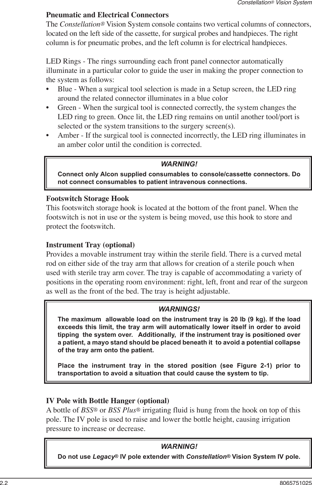 2.2  8065751025Constellation® Vision SystemPneumatic and Electrical ConnectorsThe Constellation® Vision System console contains two vertical columns of connectors, located on the left side of the cassette, for surgical probes and handpieces. The right column is for pneumatic probes, and the left column is for electrical handpieces. LED Rings - The rings surrounding each front panel connector automatically illuminate in a particular color to guide the user in making the proper connection to the system as follows:Blue - When a surgical tool selection is made in a Setup screen, the LED ring around the related connector illuminates in a blue colorGreen - When the surgical tool is connected correctly, the system changes the LED ring to green. Once lit, the LED ring remains on until another tool/port is selected or the system transitions to the surgery screen(s).Amber - If the surgical tool is connected incorrectly, the LED ring illuminates in an amber color until the condition is corrected.WARNING!Connect only Alcon supplied consumables to console/cassette connectors. Do not connect consumables to patient intravenous connections.Footswitch Storage Hook  This footswitch storage hook is located at the bottom of the front panel. When the footswitch is not in use or the system is being moved, use this hook to store and protect the footswitch. Instrument Tray (optional)Provides a movable instrument tray within the sterile field. There is a curved metal rod on either side of the tray arm that allows for creation of a sterile pouch when used with sterile tray arm cover. The tray is capable of accommodating a variety of positions in the operating room environment: right, left, front and rear of the surgeon as well as the front of the bed. The tray is height adjustable.WARNINGS!The maximum  allowable load on the instrument tray is 20 lb (9 kg). If the load exceeds this limit, the tray arm will automatically lower itself in order to avoid tipping  the system over.   Additionally,  if the instrument tray is positioned over a patient, a mayo stand should be placed beneath it  to avoid a potential collapse of the tray arm onto the patient.    Place  the  instrument  tray  in  the  stored  position  (see  Figure  2-1)  prior  to transportation to avoid a situation that could cause the system to tip.IV Pole with Bottle Hanger (optional)A bottle of BSS® or BSS Plus® irrigating fluid is hung from the hook on top of this pole. The IV pole is used to raise and lower the bottle height, causing irrigation pressure to increase or decrease.WARNING!Do not use Legacy® IV pole extender with Constellation® Vision System IV pole.•••