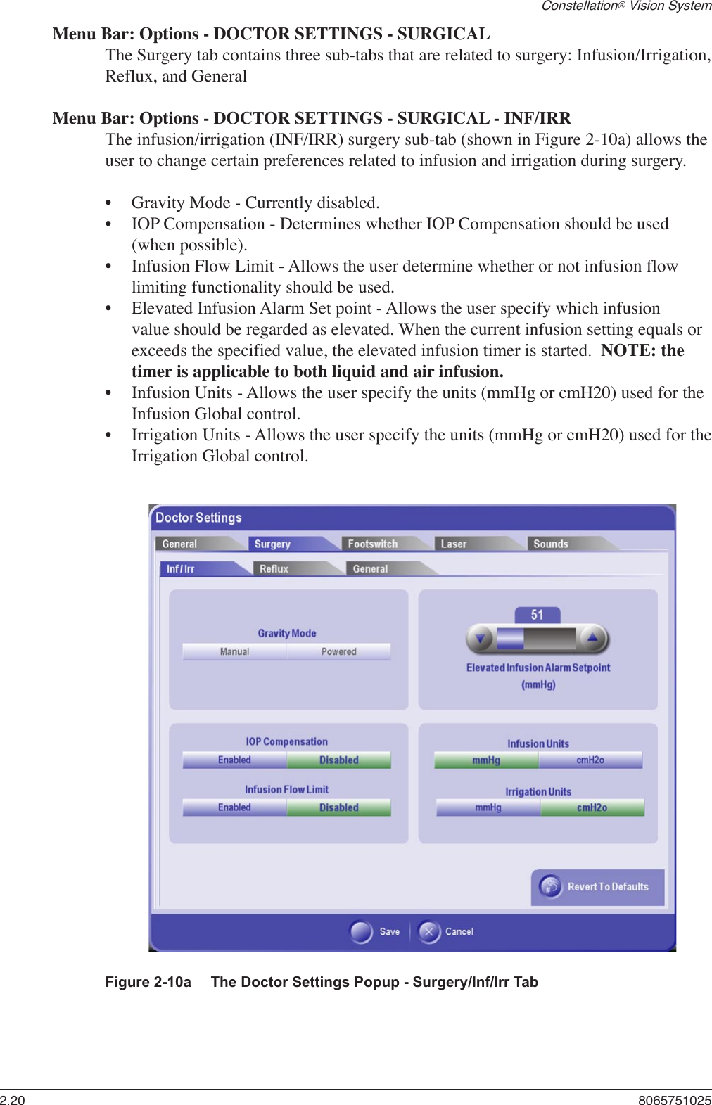 2.20  8065751025Constellation® Vision SystemMenu Bar: Options - DOCTOR SETTINGS - SURGICALThe Surgery tab contains three sub-tabs that are related to surgery: Infusion/Irrigation, Reflux, and GeneralMenu Bar: Options - DOCTOR SETTINGS - SURGICAL - INF/IRRThe infusion/irrigation (INF/IRR) surgery sub-tab (shown in Figure 2-10a) allows the user to change certain preferences related to infusion and irrigation during surgery. Gravity Mode - Currently disabled.IOP Compensation - Determines whether IOP Compensation should be used (when possible).Infusion Flow Limit - Allows the user determine whether or not infusion flow limiting functionality should be used.Elevated Infusion Alarm Set point - Allows the user specify which infusion value should be regarded as elevated. When the current infusion setting equals or exceeds the specified value, the elevated infusion timer is started.  NOTE: the timer is applicable to both liquid and air infusion.Infusion Units - Allows the user specify the units (mmHg or cmH20) used for the Infusion Global control. Irrigation Units - Allows the user specify the units (mmHg or cmH20) used for the Irrigation Global control. ••••••Figure 2-10a  The Doctor Settings Popup - Surgery/Inf/Irr Tab