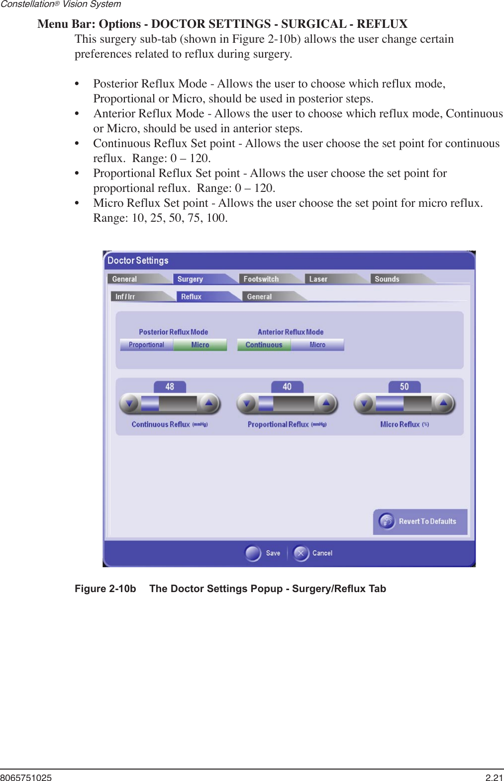 8065751025  2.21Constellation® Vision System Menu Bar: Options - DOCTOR SETTINGS - SURGICAL - REFLUXThis surgery sub-tab (shown in Figure 2-10b) allows the user change certain preferences related to reflux during surgery.Posterior Reflux Mode - Allows the user to choose which reflux mode, Proportional or Micro, should be used in posterior steps.  Anterior Reflux Mode - Allows the user to choose which reflux mode, Continuous or Micro, should be used in anterior steps. Continuous Reflux Set point - Allows the user choose the set point for continuous reflux.  Range: 0 – 120.Proportional Reflux Set point - Allows the user choose the set point for proportional reflux.  Range: 0 – 120.Micro Reflux Set point - Allows the user choose the set point for micro reflux.  Range: 10, 25, 50, 75, 100.•••••Figure 2-10b  The Doctor Settings Popup - Surgery/Reﬂux Tab