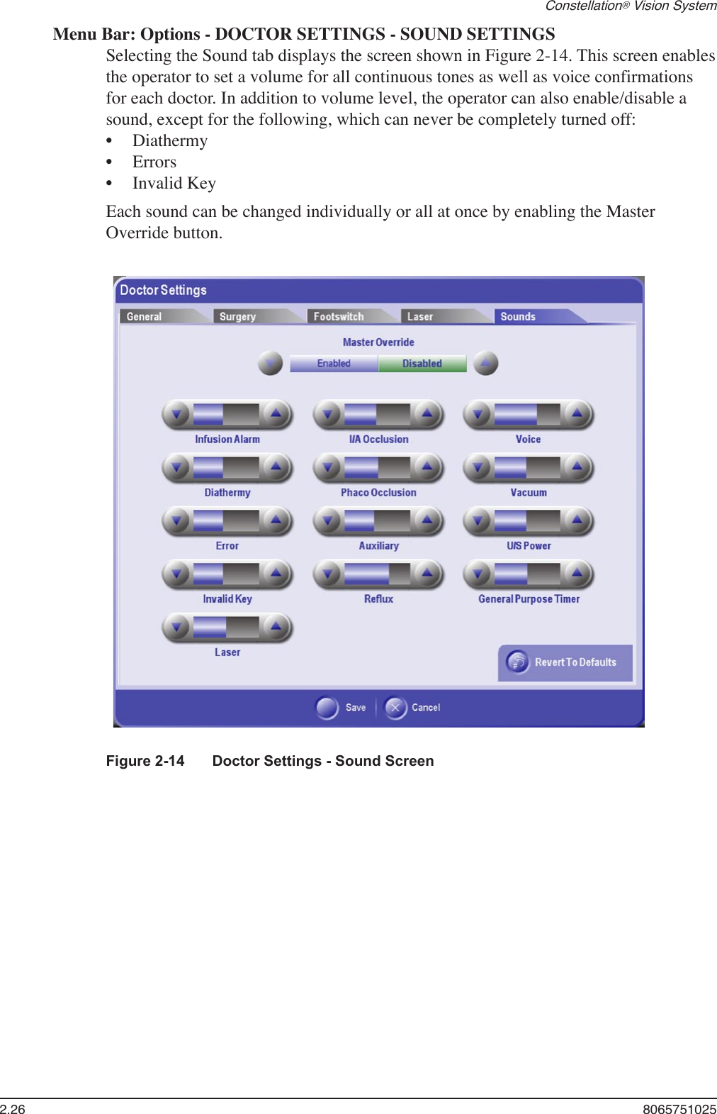 2.26  8065751025Constellation® Vision SystemMenu Bar: Options - DOCTOR SETTINGS - SOUND SETTINGSSelecting the Sound tab displays the screen shown in Figure 2-14. This screen enables the operator to set a volume for all continuous tones as well as voice confirmations for each doctor. In addition to volume level, the operator can also enable/disable a sound, except for the following, which can never be completely turned off:DiathermyErrorsInvalid KeyEach sound can be changed individually or all at once by enabling the Master Override button.•••Figure 2-14  Doctor Settings - Sound Screen