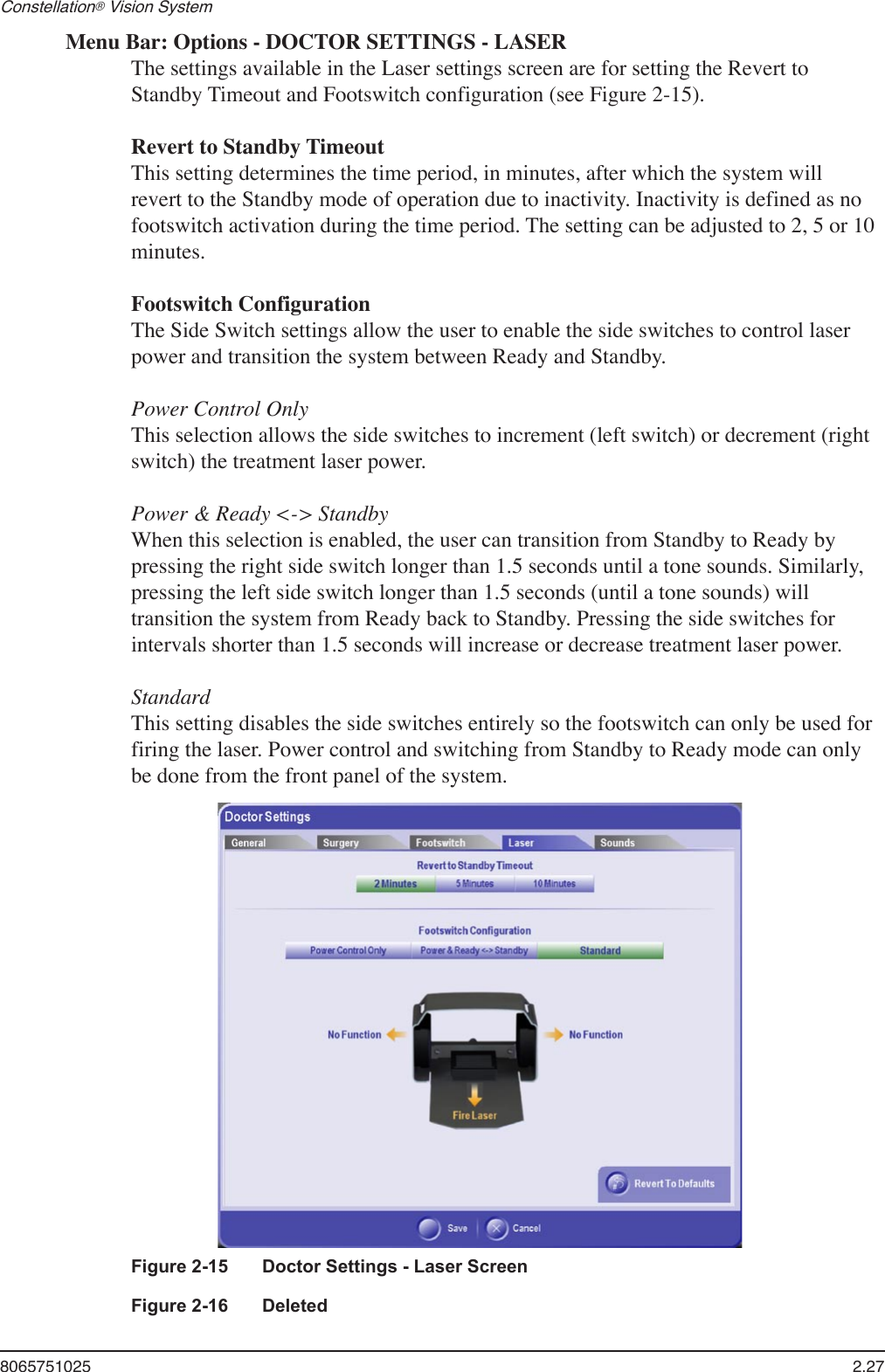 8065751025  2.27Constellation® Vision System Menu Bar: Options - DOCTOR SETTINGS - LASERThe settings available in the Laser settings screen are for setting the Revert to Standby Timeout and Footswitch configuration (see Figure 2-15).Revert to Standby TimeoutThis setting determines the time period, in minutes, after which the system will revert to the Standby mode of operation due to inactivity. Inactivity is defined as no footswitch activation during the time period. The setting can be adjusted to 2, 5 or 10 minutes. Footswitch ConfigurationThe Side Switch settings allow the user to enable the side switches to control laser power and transition the system between Ready and Standby.Power Control Only This selection allows the side switches to increment (left switch) or decrement (right switch) the treatment laser power.  Power &amp; Ready &lt;-&gt; StandbyWhen this selection is enabled, the user can transition from Standby to Ready by pressing the right side switch longer than 1.5 seconds until a tone sounds. Similarly, pressing the left side switch longer than 1.5 seconds (until a tone sounds) will transition the system from Ready back to Standby. Pressing the side switches for intervals shorter than 1.5 seconds will increase or decrease treatment laser power.StandardThis setting disables the side switches entirely so the footswitch can only be used for firing the laser. Power control and switching from Standby to Ready mode can only be done from the front panel of the system.Figure 2-15  Doctor Settings - Laser ScreenFigure 2-16  Deleted