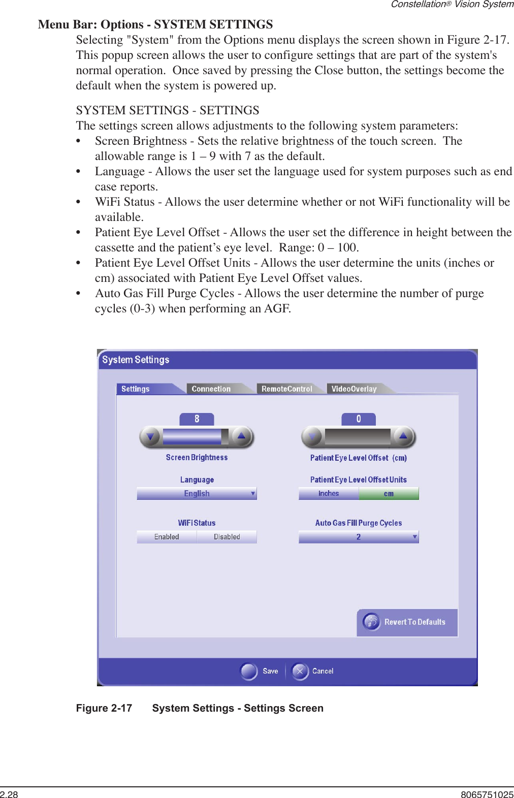 2.28  8065751025Constellation® Vision SystemMenu Bar: Options - SYSTEM SETTINGSSelecting &quot;System&quot; from the Options menu displays the screen shown in Figure 2-17.  This popup screen allows the user to configure settings that are part of the system&apos;s normal operation.  Once saved by pressing the Close button, the settings become the default when the system is powered up.  SYSTEM SETTINGS - SETTINGSThe settings screen allows adjustments to the following system parameters:Screen Brightness - Sets the relative brightness of the touch screen.  The allowable range is 1 – 9 with 7 as the default.Language - Allows the user set the language used for system purposes such as end case reports.WiFi Status - Allows the user determine whether or not WiFi functionality will be available.Patient Eye Level Offset - Allows the user set the difference in height between the cassette and the patient’s eye level.  Range: 0 – 100.Patient Eye Level Offset Units - Allows the user determine the units (inches or cm) associated with Patient Eye Level Offset values.Auto Gas Fill Purge Cycles - Allows the user determine the number of purge cycles (0-3) when performing an AGF. ••••••Figure 2-17  System Settings - Settings Screen