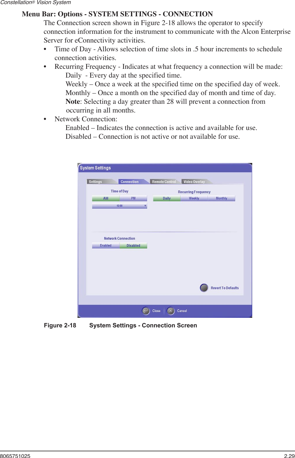 8065751025  2.29Constellation® Vision System Menu Bar: Options - SYSTEM SETTINGS - CONNECTIONThe Connection screen shown in Figure 2-18 allows the operator to specify connection information for the instrument to communicate with the Alcon Enterprise Server for eConnectivity activities.Time of Day - Allows selection of time slots in .5 hour increments to schedule connection activities.Recurring Frequency - Indicates at what frequency a connection will be made:  Daily  - Every day at the specified time.  Weekly – Once a week at the specified time on the specified day of week.  Monthly – Once a month on the specified day of month and time of day. Note: Selecting a day greater than 28 will prevent a connection from occurring in all months.Network Connection:   Enabled – Indicates the connection is active and available for use.  Disabled – Connection is not active or not available for use.•••Figure 2-18   System Settings - Connection Screen