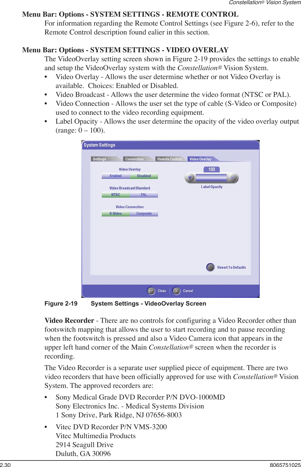 2.30  8065751025Constellation® Vision SystemMenu Bar: Options - SYSTEM SETTINGS - REMOTE CONTROLFor information regarding the Remote Control Settings (see Figure 2-6), refer to the Remote Control description found ealier in this section.Menu Bar: Options - SYSTEM SETTINGS - VIDEO OVERLAYThe VideoOverlay setting screen shown in Figure 2-19 provides the settings to enable and setup the VideoOverlay system with the Constellation® Vision System.Video Overlay - Allows the user determine whether or not Video Overlay is available.  Choices: Enabled or Disabled.Video Broadcast - Allows the user determine the video format (NTSC or PAL).Video Connection - Allows the user set the type of cable (S-Video or Composite) used to connect to the video recording equipment. Label Opacity - Allows the user determine the opacity of the video overlay output (range: 0 – 100).  ••••Figure 2-19   System Settings - VideoOverlay ScreenVideo Recorder - There are no controls for configuring a Video Recorder other than footswitch mapping that allows the user to start recording and to pause recording when the footswitch is pressed and also a Video Camera icon that appears in the upper left hand corner of the Main Constellation® screen when the recorder is recording. The Video Recorder is a separate user supplied piece of equipment. There are two video recorders that have been officially approved for use with Constellation® Vision System. The approved recorders are:Sony Medical Grade DVD Recorder P/N DVO-1000MD  Sony Electronics Inc. - Medical Systems Division 1 Sony Drive, Park Ridge, NJ 07656-8003Vitec DVD Recorder P/N VMS-3200 Vitec Multimedia Products 2914 Seagull Drive Duluth, GA 30096••