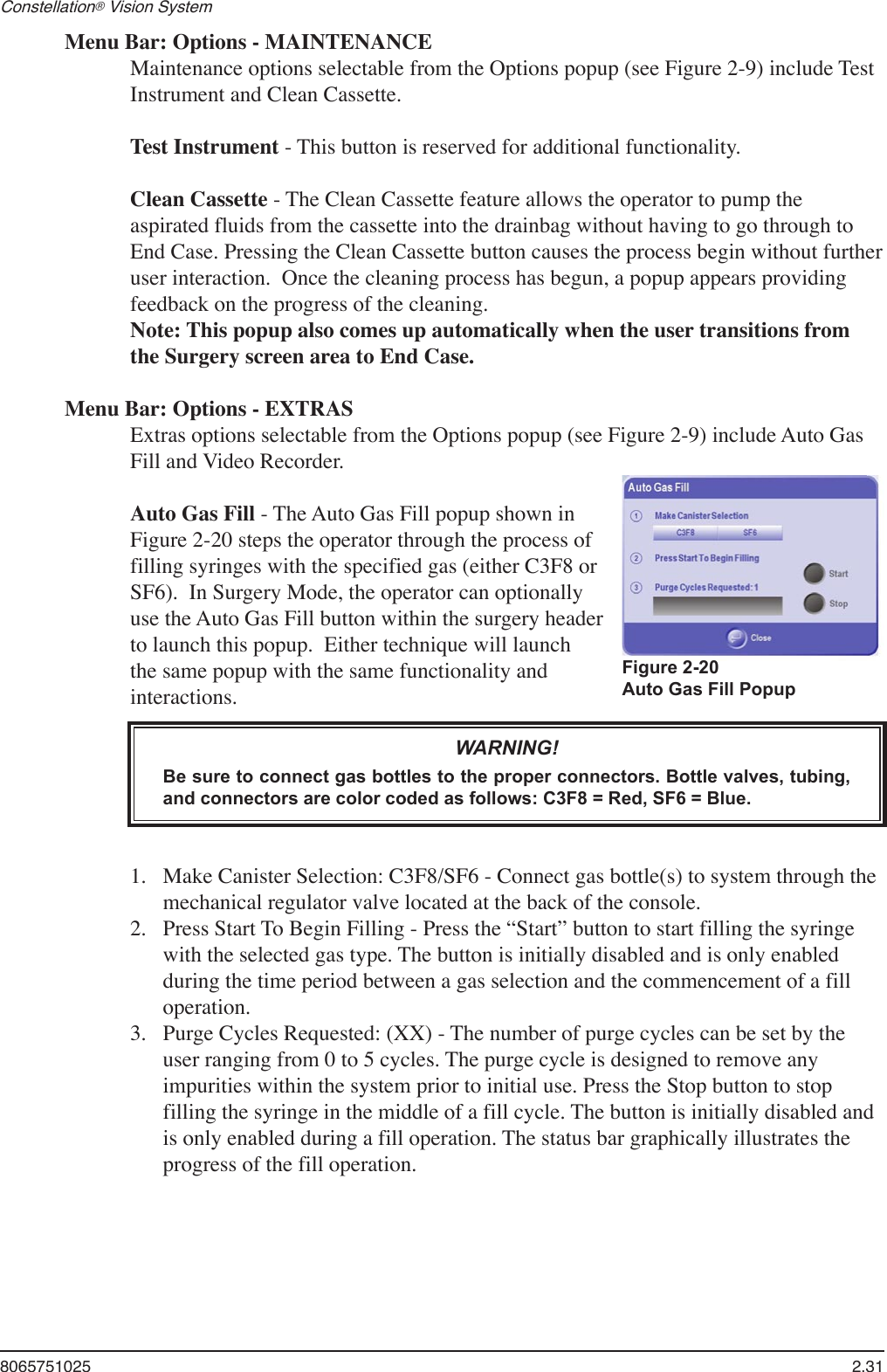 8065751025  2.31Constellation® Vision System Menu Bar: Options - MAINTENANCEMaintenance options selectable from the Options popup (see Figure 2-9) include Test Instrument and Clean Cassette.Test Instrument - This button is reserved for additional functionality.Clean Cassette - The Clean Cassette feature allows the operator to pump the aspirated fluids from the cassette into the drainbag without having to go through to End Case. Pressing the Clean Cassette button causes the process begin without further user interaction.  Once the cleaning process has begun, a popup appears providing feedback on the progress of the cleaning. Note: This popup also comes up automatically when the user transitions from the Surgery screen area to End Case.Menu Bar: Options - EXTRASExtras options selectable from the Options popup (see Figure 2-9) include Auto Gas Fill and Video Recorder.Auto Gas Fill - The Auto Gas Fill popup shown in Figure 2-20 steps the operator through the process of filling syringes with the specified gas (either C3F8 or SF6).  In Surgery Mode, the operator can optionally use the Auto Gas Fill button within the surgery header to launch this popup.  Either technique will launch the same popup with the same functionality and interactions.WARNING!Be sure to connect gas bottles to the proper connectors. Bottle valves, tubing, and connectors are color coded as follows: C3F8 = Red, SF6 = Blue. Make Canister Selection: C3F8/SF6 - Connect gas bottle(s) to system through the mechanical regulator valve located at the back of the console.Press Start To Begin Filling - Press the “Start” button to start filling the syringe with the selected gas type. The button is initially disabled and is only enabled during the time period between a gas selection and the commencement of a fill operation.Purge Cycles Requested: (XX) - The number of purge cycles can be set by the user ranging from 0 to 5 cycles. The purge cycle is designed to remove any impurities within the system prior to initial use. Press the Stop button to stop filling the syringe in the middle of a fill cycle. The button is initially disabled and is only enabled during a fill operation. The status bar graphically illustrates the progress of the fill operation.1.2.3.Figure 2-20 Auto Gas Fill Popup