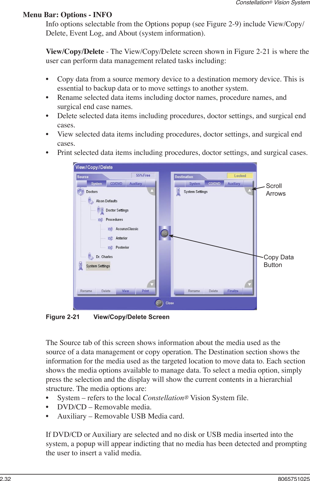 2.32  8065751025Constellation® Vision SystemMenu Bar: Options - INFOInfo options selectable from the Options popup (see Figure 2-9) include View/Copy/Delete, Event Log, and About (system information).View/Copy/Delete - The View/Copy/Delete screen shown in Figure 2-21 is where the user can perform data management related tasks including:Copy data from a source memory device to a destination memory device. This is essential to backup data or to move settings to another system.Rename selected data items including doctor names, procedure names, and surgical end case names.Delete selected data items including procedures, doctor settings, and surgical end cases.View selected data items including procedures, doctor settings, and surgical end cases.Print selected data items including procedures, doctor settings, and surgical cases.•••••The Source tab of this screen shows information about the media used as the source of a data management or copy operation. The Destination section shows the information for the media used as the targeted location to move data to. Each section shows the media options available to manage data. To select a media option, simply press the selection and the display will show the current contents in a hierarchial structure. The media options are:System – refers to the local Constellation® Vision System file.DVD/CD – Removable media.Auxiliary – Removable USB Media card.If DVD/CD or Auxiliary are selected and no disk or USB media inserted into the system, a popup will appear indicting that no media has been detected and prompting the user to insert a valid media.•••Figure 2-21   View/Copy/Delete ScreenCopy DataButtonScrollArrows