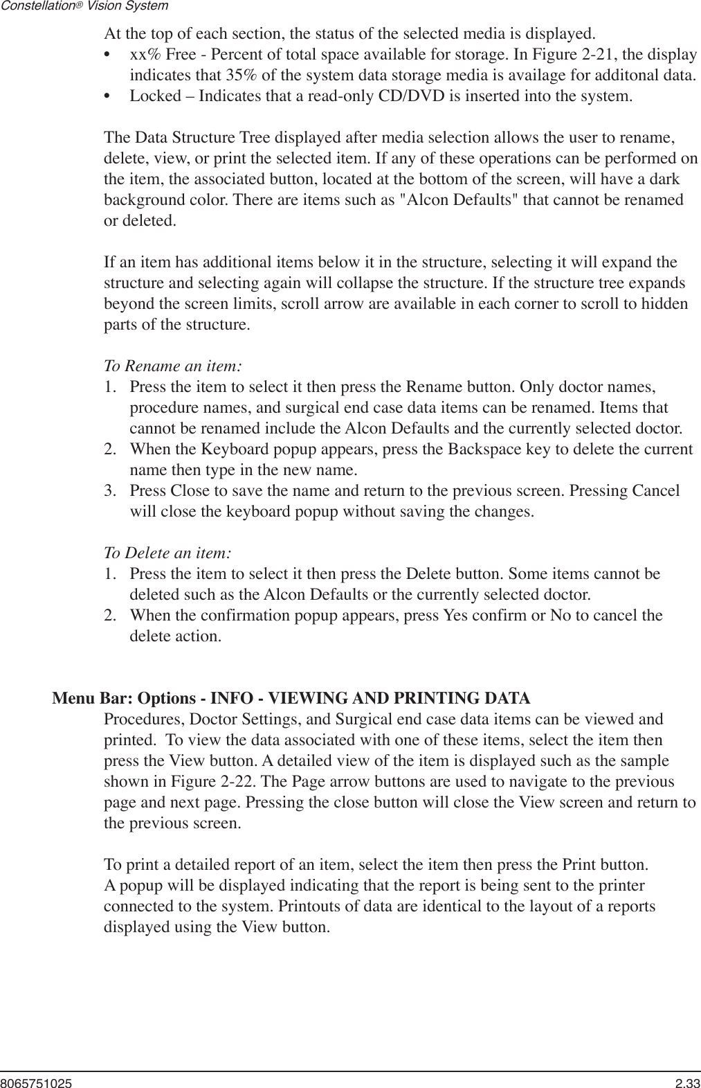 8065751025  2.33Constellation® Vision System At the top of each section, the status of the selected media is displayed. xx% Free - Percent of total space available for storage. In Figure 2-21, the display indicates that 35% of the system data storage media is availage for additonal data.Locked – Indicates that a read-only CD/DVD is inserted into the system.The Data Structure Tree displayed after media selection allows the user to rename, delete, view, or print the selected item. If any of these operations can be performed on the item, the associated button, located at the bottom of the screen, will have a dark background color. There are items such as &quot;Alcon Defaults&quot; that cannot be renamed or deleted.If an item has additional items below it in the structure, selecting it will expand the structure and selecting again will collapse the structure. If the structure tree expands beyond the screen limits, scroll arrow are available in each corner to scroll to hidden parts of the structure.To Rename an item: Press the item to select it then press the Rename button. Only doctor names, procedure names, and surgical end case data items can be renamed. Items that cannot be renamed include the Alcon Defaults and the currently selected doctor. When the Keyboard popup appears, press the Backspace key to delete the current name then type in the new name.Press Close to save the name and return to the previous screen. Pressing Cancel will close the keyboard popup without saving the changes.To Delete an item: Press the item to select it then press the Delete button. Some items cannot be deleted such as the Alcon Defaults or the currently selected doctor.When the confirmation popup appears, press Yes confirm or No to cancel the delete action.Menu Bar: Options - INFO - VIEWING AND PRINTING DATAProcedures, Doctor Settings, and Surgical end case data items can be viewed and printed.  To view the data associated with one of these items, select the item then press the View button. A detailed view of the item is displayed such as the sample shown in Figure 2-22. The Page arrow buttons are used to navigate to the previous page and next page. Pressing the close button will close the View screen and return to the previous screen.  To print a detailed report of an item, select the item then press the Print button. A popup will be displayed indicating that the report is being sent to the printer connected to the system. Printouts of data are identical to the layout of a reports displayed using the View button.••1.2.3.1.2.