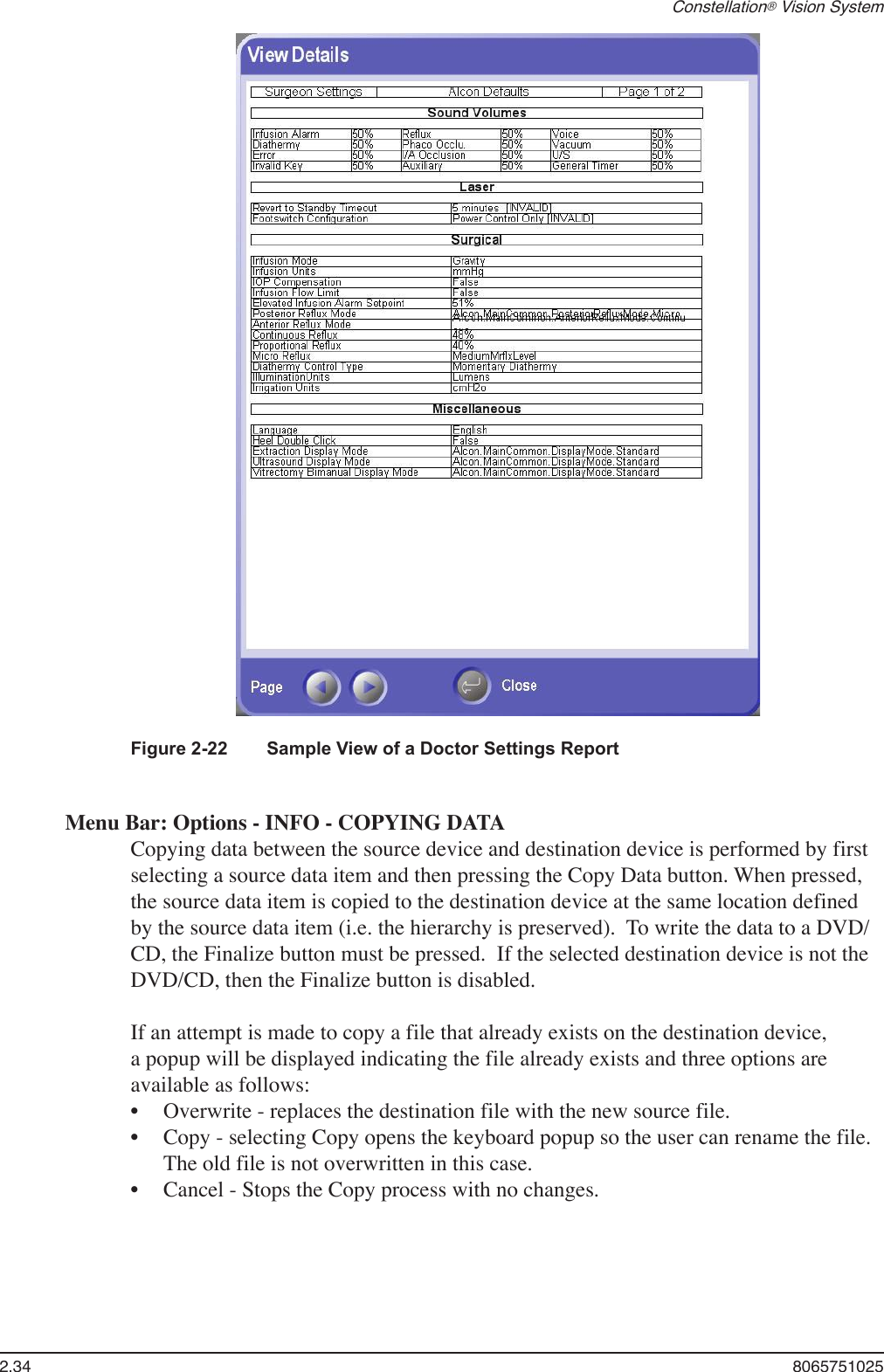 2.34  8065751025Constellation® Vision SystemFigure 2-22   Sample View of a Doctor Settings ReportMenu Bar: Options - INFO - COPYING DATACopying data between the source device and destination device is performed by first selecting a source data item and then pressing the Copy Data button. When pressed, the source data item is copied to the destination device at the same location defined by the source data item (i.e. the hierarchy is preserved).  To write the data to a DVD/CD, the Finalize button must be pressed.  If the selected destination device is not the DVD/CD, then the Finalize button is disabled.If an attempt is made to copy a file that already exists on the destination device, a popup will be displayed indicating the file already exists and three options are available as follows:Overwrite - replaces the destination file with the new source file.Copy - selecting Copy opens the keyboard popup so the user can rename the file. The old file is not overwritten in this case.Cancel - Stops the Copy process with no changes.•••