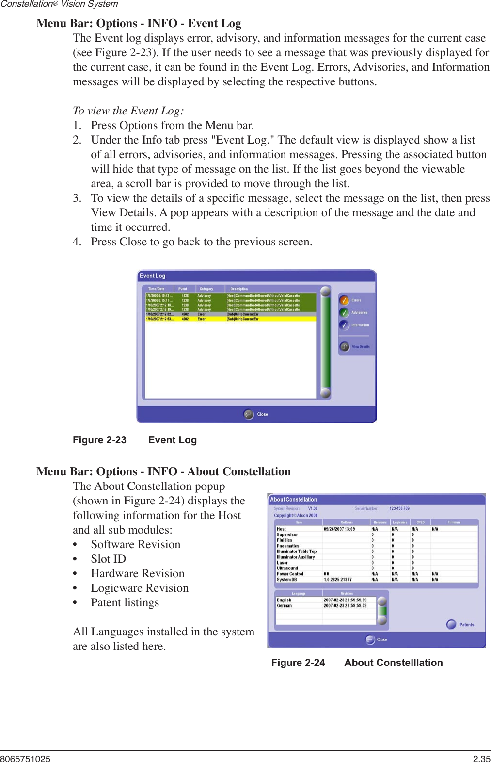 8065751025  2.35Constellation® Vision System Menu Bar: Options - INFO - Event LogThe Event log displays error, advisory, and information messages for the current case (see Figure 2-23). If the user needs to see a message that was previously displayed for the current case, it can be found in the Event Log. Errors, Advisories, and Information messages will be displayed by selecting the respective buttons.To view the Event Log: Press Options from the Menu bar.Under the Info tab press &quot;Event Log.&quot; The default view is displayed show a list of all errors, advisories, and information messages. Pressing the associated button will hide that type of message on the list. If the list goes beyond the viewable area, a scroll bar is provided to move through the list.To view the details of a specific message, select the message on the list, then press View Details. A pop appears with a description of the message and the date and time it occurred.Press Close to go back to the previous screen.1.2.3.4.Figure 2-23   Event LogMenu Bar: Options - INFO - About ConstellationThe About Constellation popup (shown in Figure 2-24) displays the following information for the Host and all sub modules:Software RevisionSlot IDHardware RevisionLogicware RevisionPatent listingsAll Languages installed in the system are also listed here.•••••Figure 2-24       About Constelllation