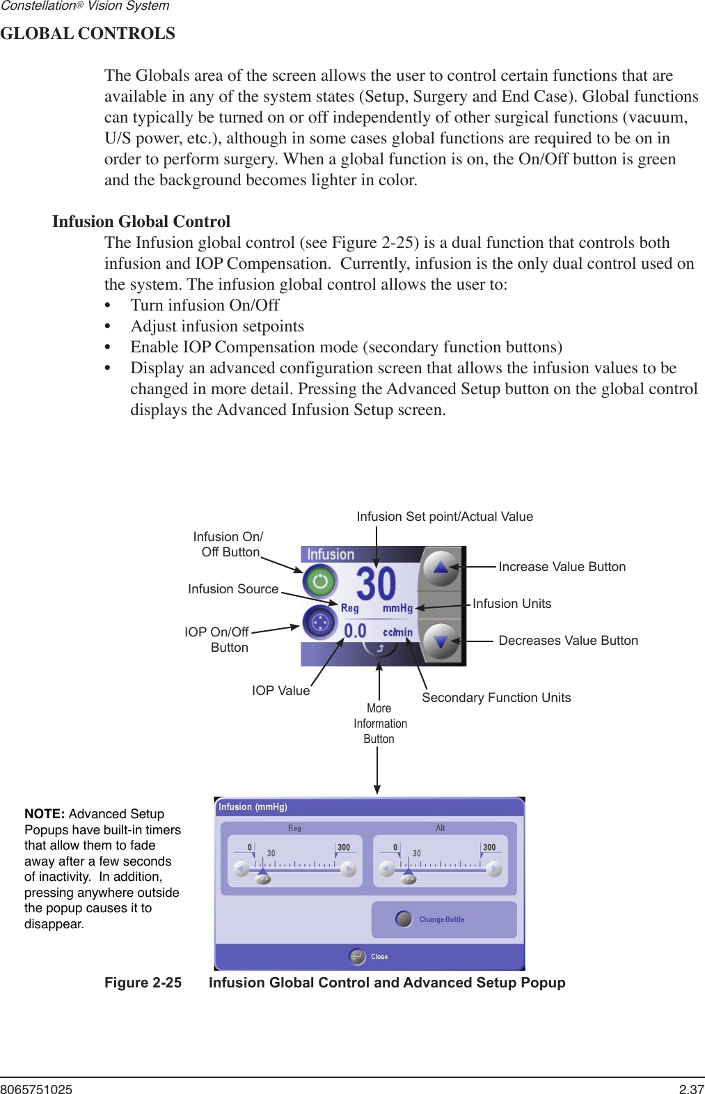 8065751025  2.37Constellation® Vision System GLOBAL CONTROLSThe Globals area of the screen allows the user to control certain functions that are available in any of the system states (Setup, Surgery and End Case). Global functions can typically be turned on or off independently of other surgical functions (vacuum, U/S power, etc.), although in some cases global functions are required to be on in order to perform surgery. When a global function is on, the On/Off button is green and the background becomes lighter in color. Infusion Global ControlThe Infusion global control (see Figure 2-25) is a dual function that controls both infusion and IOP Compensation.  Currently, infusion is the only dual control used on the system. The infusion global control allows the user to:Turn infusion On/OffAdjust infusion setpointsEnable IOP Compensation mode (secondary function buttons)Display an advanced configuration screen that allows the infusion values to be changed in more detail. Pressing the Advanced Setup button on the global control displays the Advanced Infusion Setup screen.••••Figure 2-25  Infusion Global Control and Advanced Setup PopupInfusion Set point/Actual ValueIncrease Value ButtonDecreases Value ButtonSecondary Function UnitsMore InformationButtonIOP ValueInfusion SourceInfusion On/Off ButtonIOP On/OffButtonInfusion UnitsNOTE: Advanced Setup Popups have built-in timers that allow them to fade away after a few seconds of inactivity.  In addition, pressing anywhere outside the popup causes it to disappear.