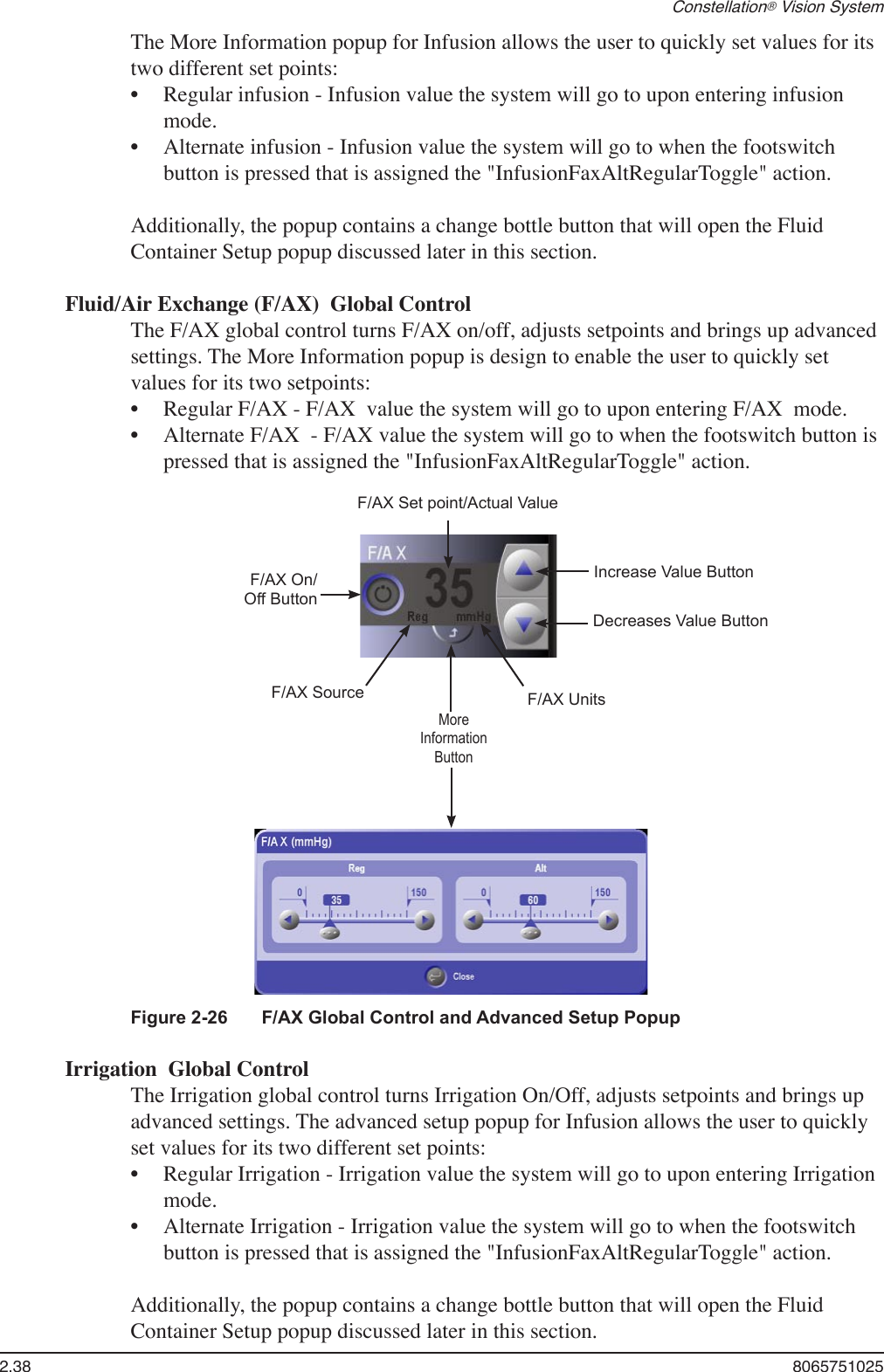 2.38  8065751025Constellation® Vision SystemThe More Information popup for Infusion allows the user to quickly set values for its two different set points:Regular infusion - Infusion value the system will go to upon entering infusion mode.Alternate infusion - Infusion value the system will go to when the footswitch button is pressed that is assigned the &quot;InfusionFaxAltRegularToggle&quot; action.Additionally, the popup contains a change bottle button that will open the Fluid Container Setup popup discussed later in this section.Fluid/Air Exchange (F/AX)  Global ControlThe F/AX global control turns F/AX on/off, adjusts setpoints and brings up advanced settings. The More Information popup is design to enable the user to quickly set values for its two setpoints: Regular F/AX - F/AX  value the system will go to upon entering F/AX  mode.Alternate F/AX  - F/AX value the system will go to when the footswitch button is pressed that is assigned the &quot;InfusionFaxAltRegularToggle&quot; action.••••Figure 2-26  F/AX Global Control and Advanced Setup PopupF/AX Set point/Actual ValueF/AX On/Off ButtonMoreInformationButtonIncrease Value ButtonDecreases Value ButtonF/AX Source F/AX UnitsIrrigation  Global ControlThe Irrigation global control turns Irrigation On/Off, adjusts setpoints and brings up advanced settings. The advanced setup popup for Infusion allows the user to quickly set values for its two different set points:Regular Irrigation - Irrigation value the system will go to upon entering Irrigation mode.Alternate Irrigation - Irrigation value the system will go to when the footswitch button is pressed that is assigned the &quot;InfusionFaxAltRegularToggle&quot; action.Additionally, the popup contains a change bottle button that will open the Fluid Container Setup popup discussed later in this section.••