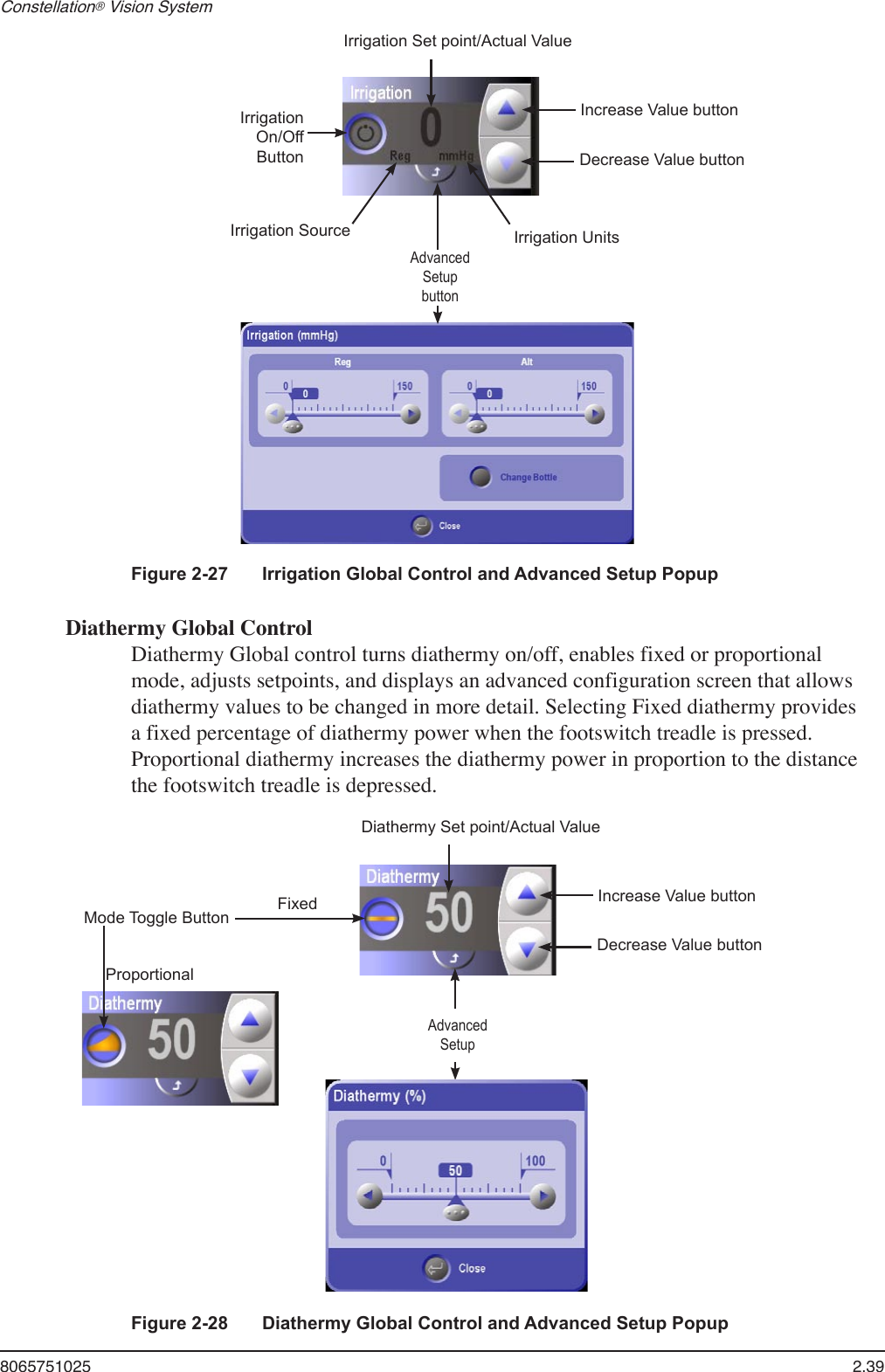 8065751025  2.39Constellation® Vision System Diathermy Global ControlDiathermy Global control turns diathermy on/off, enables fixed or proportional mode, adjusts setpoints, and displays an advanced configuration screen that allows diathermy values to be changed in more detail. Selecting Fixed diathermy provides a fixed percentage of diathermy power when the footswitch treadle is pressed. Proportional diathermy increases the diathermy power in proportion to the distance the footswitch treadle is depressed.Irrigation Set point/Actual ValueIrrigation On/Off ButtonAdvancedSetupbuttonIncrease Value buttonDecrease Value buttonIrrigation Source Irrigation UnitsFigure 2-27  Irrigation Global Control and Advanced Setup PopupDiathermy Set point/Actual ValueMode Toggle Button AdvancedSetupIncrease Value buttonDecrease Value buttonFixedProportionalFigure 2-28  Diathermy Global Control and Advanced Setup Popup