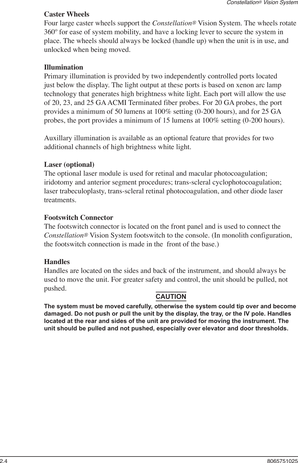 2.4  8065751025Constellation® Vision SystemCaster WheelsFour large caster wheels support the Constellation® Vision System. The wheels rotate 360º for ease of system mobility, and have a locking lever to secure the system in place. The wheels should always be locked (handle up) when the unit is in use, and unlocked when being moved.IlluminationPrimary illumination is provided by two independently controlled ports located just below the display. The light output at these ports is based on xenon arc lamp technology that generates high brightness white light. Each port will allow the use of 20, 23, and 25 GA ACMI Terminated fiber probes. For 20 GA probes, the port provides a minimum of 50 lumens at 100% setting (0-200 hours), and for 25 GA probes, the port provides a minimum of 15 lumens at 100% setting (0-200 hours). Auxillary illumination is available as an optional feature that provides for two additional channels of high brightness white light.Laser (optional)The optional laser module is used for retinal and macular photocoagulation; iridotomy and anterior segment procedures; trans-scleral cyclophotocoagulation; laser trabeculoplasty, trans-scleral retinal photocoagulation, and other diode laser treatments.Footswitch ConnectorThe footswitch connector is located on the front panel and is used to connect the Constellation® Vision System footswitch to the console. (In monolith configuration, the footswitch connection is made in the  front of the base.)HandlesHandles are located on the sides and back of the instrument, and should always be used to move the unit. For greater safety and control, the unit should be pulled, not pushed.CAUTIONThe system must be moved carefully, otherwise the system could tip over and become damaged. Do not push or pull the unit by the display, the tray, or the IV pole. Handles located at the rear and sides of the unit are provided for moving the instrument. The unit should be pulled and not pushed, especially over elevator and door thresholds.