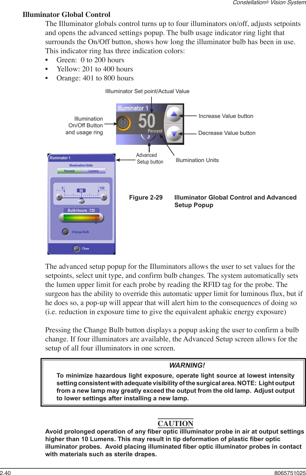 2.40  8065751025Constellation® Vision SystemIlluminator Global ControlThe Illuminator globals control turns up to four illuminators on/off, adjusts setpoints and opens the advanced settings popup. The bulb usage indicator ring light that surrounds the On/Off button, shows how long the illuminator bulb has been in use.  This indicator ring has three indication colors:Green:  0 to 200 hoursYellow: 201 to 400 hoursOrange: 401 to 800 hours•••Illluminator Set point/Actual ValueIllumination On/Off Buttonand usage ringAdvancedSetup buttonIncrease Value buttonDecrease Value buttonIllumination UnitsFigure 2-29  Illuminator Global Control and Advanced Setup PopupThe advanced setup popup for the Illuminators allows the user to set values for the setpoints, select unit type, and confirm bulb changes. The system automatically sets the lumen upper limit for each probe by reading the RFID tag for the probe. The surgeon has the ability to override this automatic upper limit for luminous flux, but if he does so, a pop-up will appear that will alert him to the consequences of doing so (i.e. reduction in exposure time to give the equivalent aphakic energy exposure) Pressing the Change Bulb button displays a popup asking the user to confirm a bulb change. If four illuminators are available, the Advanced Setup screen allows for the setup of all four illuminators in one screen.   WARNING!To minimize hazardous light exposure, operate light source at lowest intensity setting consistent with adequate visibility of the surgical area. NOTE:  Light output from a new lamp may greatly exceed the output from the old lamp.  Adjust output to lower settings after installing a new lamp. CAUTIONAvoid prolonged operation of any fiber optic illluminator probe in air at output settings higher than 10 Lumens. This may result in tip deformation of plastic fiber optic illuminator probes.  Avoid placing illuminated fiber optic illuminator probes in contact with materials such as sterile drapes. 