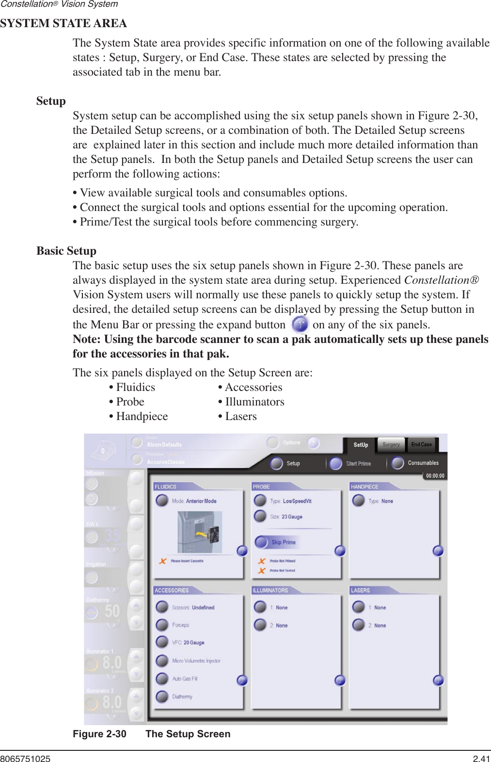 8065751025  2.41Constellation® Vision System SYSTEM STATE AREAThe System State area provides specific information on one of the following available states : Setup, Surgery, or End Case. These states are selected by pressing the associated tab in the menu bar. SetupSystem setup can be accomplished using the six setup panels shown in Figure 2-30, the Detailed Setup screens, or a combination of both. The Detailed Setup screens are  explained later in this section and include much more detailed information than the Setup panels.  In both the Setup panels and Detailed Setup screens the user can perform the following actions:• View available surgical tools and consumables options.• Connect the surgical tools and options essential for the upcoming operation.• Prime/Test the surgical tools before commencing surgery.Basic SetupThe basic setup uses the six setup panels shown in Figure 2-30. These panels are always displayed in the system state area during setup. Experienced Constellation® Vision System users will normally use these panels to quickly setup the system. If desired, the detailed setup screens can be displayed by pressing the Setup button in the Menu Bar or pressing the expand button   on any of the six panels.  Note: Using the barcode scanner to scan a pak automatically sets up these panels for the accessories in that pak. The six panels displayed on the Setup Screen are:  • Fluidics    • Accessories  • Probe     • Illuminators  • Handpiece    • LasersFigure 2-30  The Setup Screen