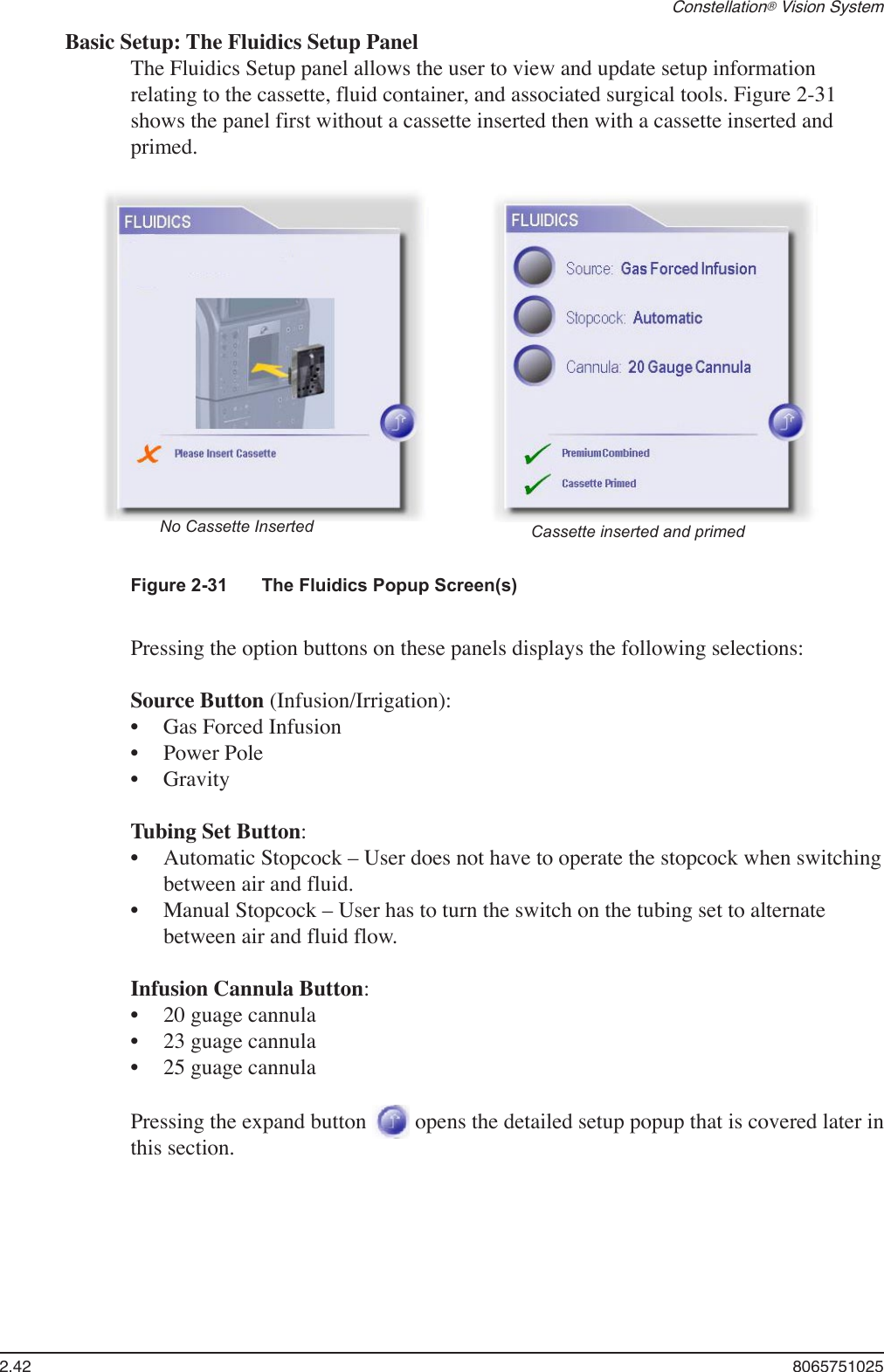 2.42  8065751025Constellation® Vision SystemBasic Setup: The Fluidics Setup PanelThe Fluidics Setup panel allows the user to view and update setup information relating to the cassette, fluid container, and associated surgical tools. Figure 2-31 shows the panel first without a cassette inserted then with a cassette inserted and primed.Figure 2-31  The Fluidics Popup Screen(s)No Cassette Inserted Cassette inserted and primedPressing the option buttons on these panels displays the following selections:Source Button (Infusion/Irrigation):Gas Forced InfusionPower PoleGravityTubing Set Button:Automatic Stopcock – User does not have to operate the stopcock when switching between air and fluid.Manual Stopcock – User has to turn the switch on the tubing set to alternate between air and fluid flow.Infusion Cannula Button:20 guage cannula23 guage cannula25 guage cannulaPressing the expand button   opens the detailed setup popup that is covered later in this section.••••••••