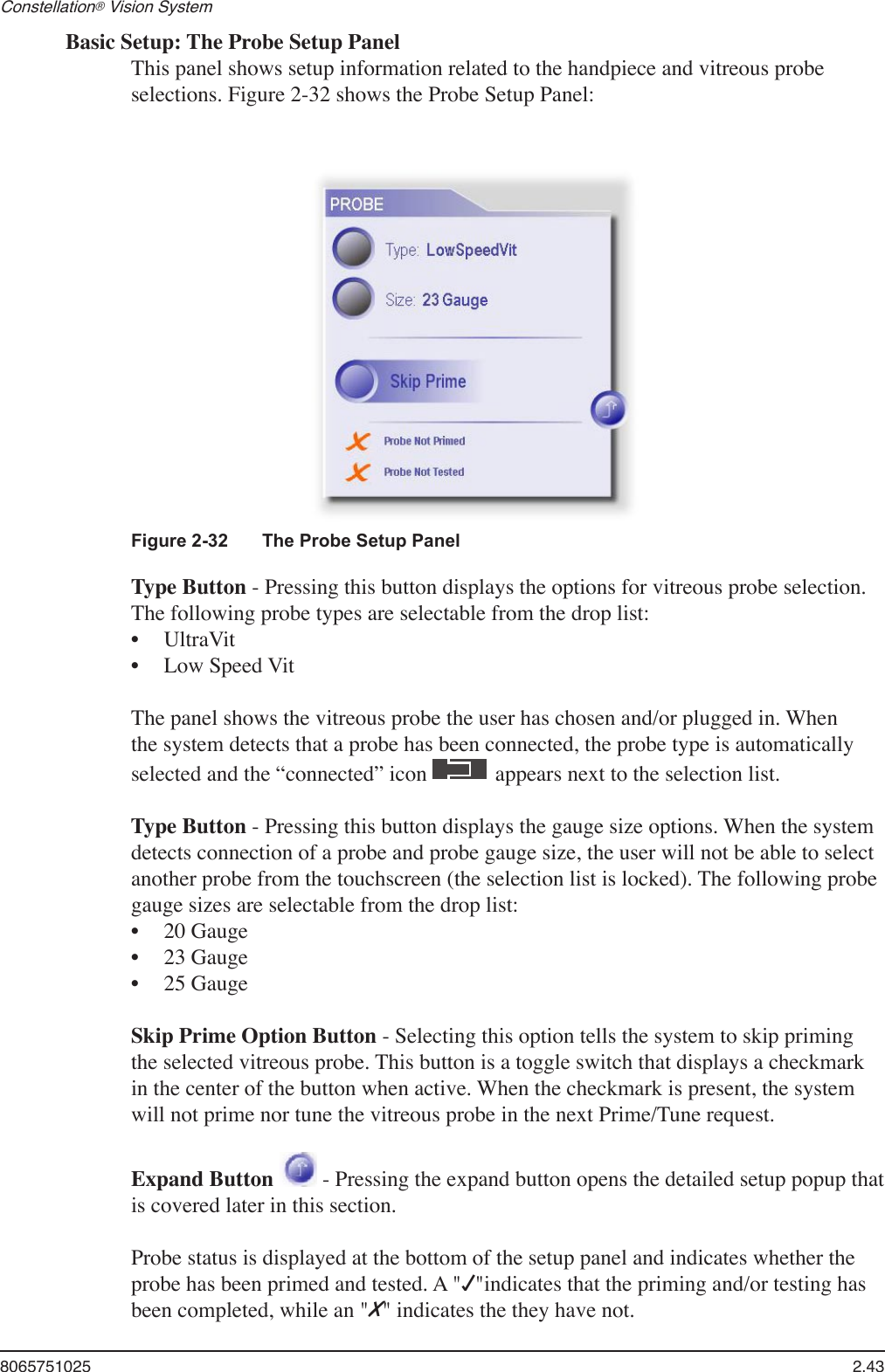 8065751025  2.43Constellation® Vision System Basic Setup: The Probe Setup PanelThis panel shows setup information related to the handpiece and vitreous probe selections. Figure 2-32 shows the Probe Setup Panel:Figure 2-32  The Probe Setup PanelType Button - Pressing this button displays the options for vitreous probe selection. The following probe types are selectable from the drop list: UltraVitLow Speed VitThe panel shows the vitreous probe the user has chosen and/or plugged in. When the system detects that a probe has been connected, the probe type is automatically selected and the “connected” icon   appears next to the selection list. Type Button - Pressing this button displays the gauge size options. When the system detects connection of a probe and probe gauge size, the user will not be able to select another probe from the touchscreen (the selection list is locked). The following probe gauge sizes are selectable from the drop list:20 Gauge23 Gauge25 GaugeSkip Prime Option Button - Selecting this option tells the system to skip priming the selected vitreous probe. This button is a toggle switch that displays a checkmark in the center of the button when active. When the checkmark is present, the system will not prime nor tune the vitreous probe in the next Prime/Tune request.Expand Button   - Pressing the expand button opens the detailed setup popup that is covered later in this section.Probe status is displayed at the bottom of the setup panel and indicates whether the probe has been primed and tested. A &quot;√&quot;indicates that the priming and/or testing has been completed, while an &quot;X&quot; indicates the they have not.•••••