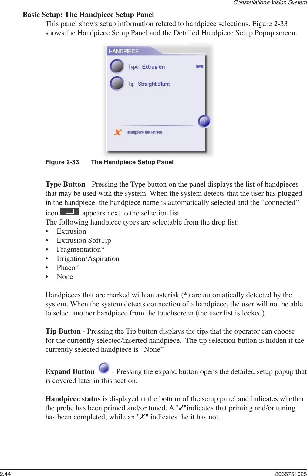 2.44  8065751025Constellation® Vision SystemBasic Setup: The Handpiece Setup PanelThis panel shows setup information related to handpiece selections. Figure 2-33 shows the Handpiece Setup Panel and the Detailed Handpiece Setup Popup screen.Figure 2-33  The Handpiece Setup PanelType Button - Pressing the Type button on the panel displays the list of handpieces that may be used with the system. When the system detects that the user has plugged in the handpiece, the handpiece name is automatically selected and the “connected” icon   appears next to the selection list.The following handpiece types are selectable from the drop list:ExtrusionExtrusion SoftTipFragmentation*Irrigation/AspirationPhaco*NoneHandpieces that are marked with an asterisk (*) are automatically detected by the system. When the system detects connection of a handpiece, the user will not be able to select another handpiece from the touchscreen (the user list is locked).Tip Button - Pressing the Tip button displays the tips that the operator can choose for the currently selected/inserted handpiece.  The tip selection button is hidden if the currently selected handpiece is “None”Expand Button   - Pressing the expand button opens the detailed setup popup that is covered later in this section.Handpiece status is displayed at the bottom of the setup panel and indicates whether the probe has been primed and/or tuned. A &quot;√&quot;indicates that priming and/or tuning has been completed, while an &quot;X&quot; indicates the it has not.••••••
