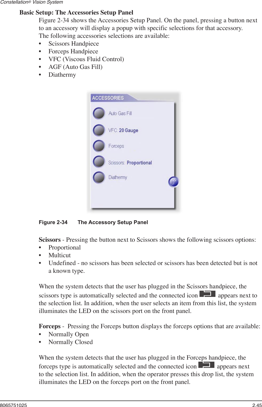8065751025  2.45Constellation® Vision System Basic Setup: The Accessories Setup PanelFigure 2-34 shows the Accessories Setup Panel. On the panel, pressing a button next to an accessory will display a popup with specific selections for that accessory.The following accessories selections are available: Scissors HandpieceForceps HandpieceVFC (Viscous Fluid Control)AGF (Auto Gas Fill) Diathermy•••••Figure 2-34  The Accessory Setup PanelScissors - Pressing the button next to Scissors shows the following scissors options:ProportionalMulticutUndefined - no scissors has been selected or scissors has been detected but is not a known type.When the system detects that the user has plugged in the Scissors handpiece, the scissors type is automatically selected and the connected icon   appears next to the selection list. In addition, when the user selects an item from this list, the system illuminates the LED on the scissors port on the front panel.Forceps -  Pressing the Forceps button displays the forceps options that are available:Normally OpenNormally ClosedWhen the system detects that the user has plugged in the Forceps handpiece, the forceps type is automatically selected and the connected icon   appears next to the selection list. In addition, when the operator presses this drop list, the system illuminates the LED on the forceps port on the front panel.•••••