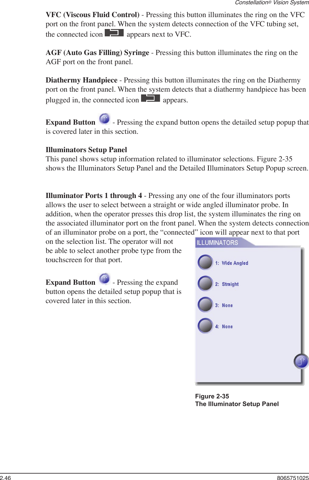 2.46  8065751025Constellation® Vision SystemVFC (Viscous Fluid Control) - Pressing this button illuminates the ring on the VFC port on the front panel. When the system detects connection of the VFC tubing set, the connected icon   appears next to VFC.AGF (Auto Gas Filling) Syringe - Pressing this button illuminates the ring on the AGF port on the front panel.Diathermy Handpiece - Pressing this button illuminates the ring on the Diathermy port on the front panel. When the system detects that a diathermy handpiece has been plugged in, the connected icon   appears. Expand Button   - Pressing the expand button opens the detailed setup popup that is covered later in this section.Illuminators Setup PanelThis panel shows setup information related to illuminator selections. Figure 2-35 shows the Illuminators Setup Panel and the Detailed Illuminators Setup Popup screen.Illuminator Ports 1 through 4 - Pressing any one of the four illuminators ports allows the user to select between a straight or wide angled illuminator probe. In addition, when the operator presses this drop list, the system illuminates the ring on the associated illuminator port on the front panel. When the system detects connection of an illuminator probe on a port, the “connected” icon will appear next to that port on the selection list. The operator will not be able to select another probe type from the touchscreen for that port.Expand Button   - Pressing the expand button opens the detailed setup popup that is covered later in this section.Figure 2-35 The Illuminator Setup Panel