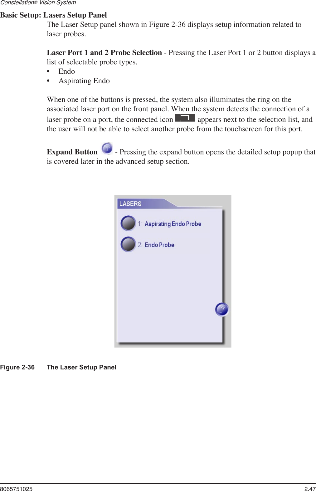 8065751025  2.47Constellation® Vision System Basic Setup: Lasers Setup PanelThe Laser Setup panel shown in Figure 2-36 displays setup information related to laser probes.Laser Port 1 and 2 Probe Selection - Pressing the Laser Port 1 or 2 button displays a list of selectable probe types. EndoAspirating EndoWhen one of the buttons is pressed, the system also illuminates the ring on the associated laser port on the front panel. When the system detects the connection of a laser probe on a port, the connected icon   appears next to the selection list, and the user will not be able to select another probe from the touchscreen for this port.Expand Button   - Pressing the expand button opens the detailed setup popup that is covered later in the advanced setup section.••Figure 2-36  The Laser Setup Panel 