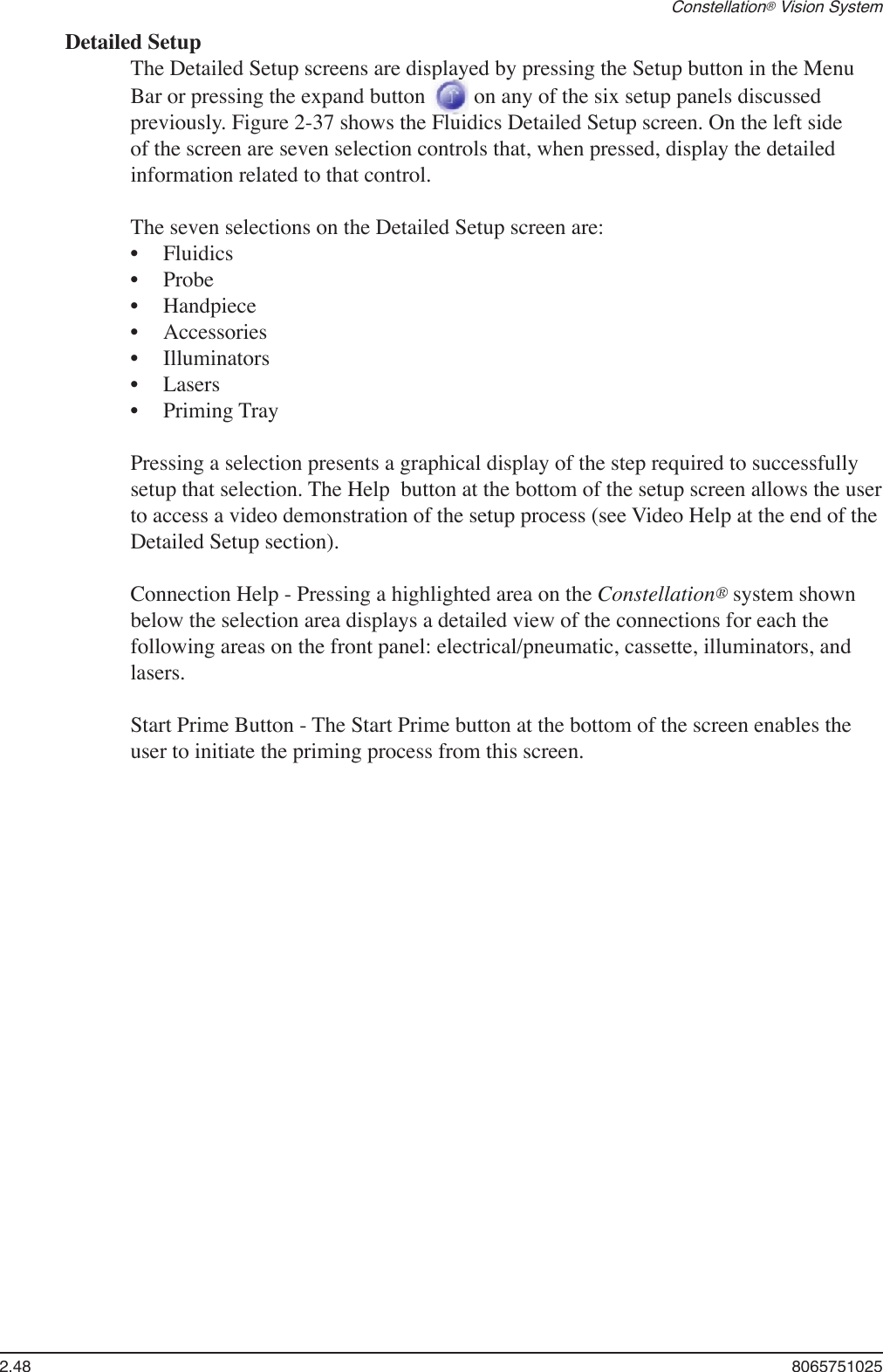 2.48  8065751025Constellation® Vision SystemDetailed SetupThe Detailed Setup screens are displayed by pressing the Setup button in the Menu Bar or pressing the expand button   on any of the six setup panels discussed previously. Figure 2-37 shows the Fluidics Detailed Setup screen. On the left side of the screen are seven selection controls that, when pressed, display the detailed information related to that control. The seven selections on the Detailed Setup screen are:FluidicsProbeHandpieceAccessoriesIlluminatorsLasersPriming TrayPressing a selection presents a graphical display of the step required to successfully setup that selection. The Help  button at the bottom of the setup screen allows the user to access a video demonstration of the setup process (see Video Help at the end of the Detailed Setup section). Connection Help - Pressing a highlighted area on the Constellation® system shown below the selection area displays a detailed view of the connections for each the following areas on the front panel: electrical/pneumatic, cassette, illuminators, and lasers.Start Prime Button - The Start Prime button at the bottom of the screen enables the user to initiate the priming process from this screen. •••••••
