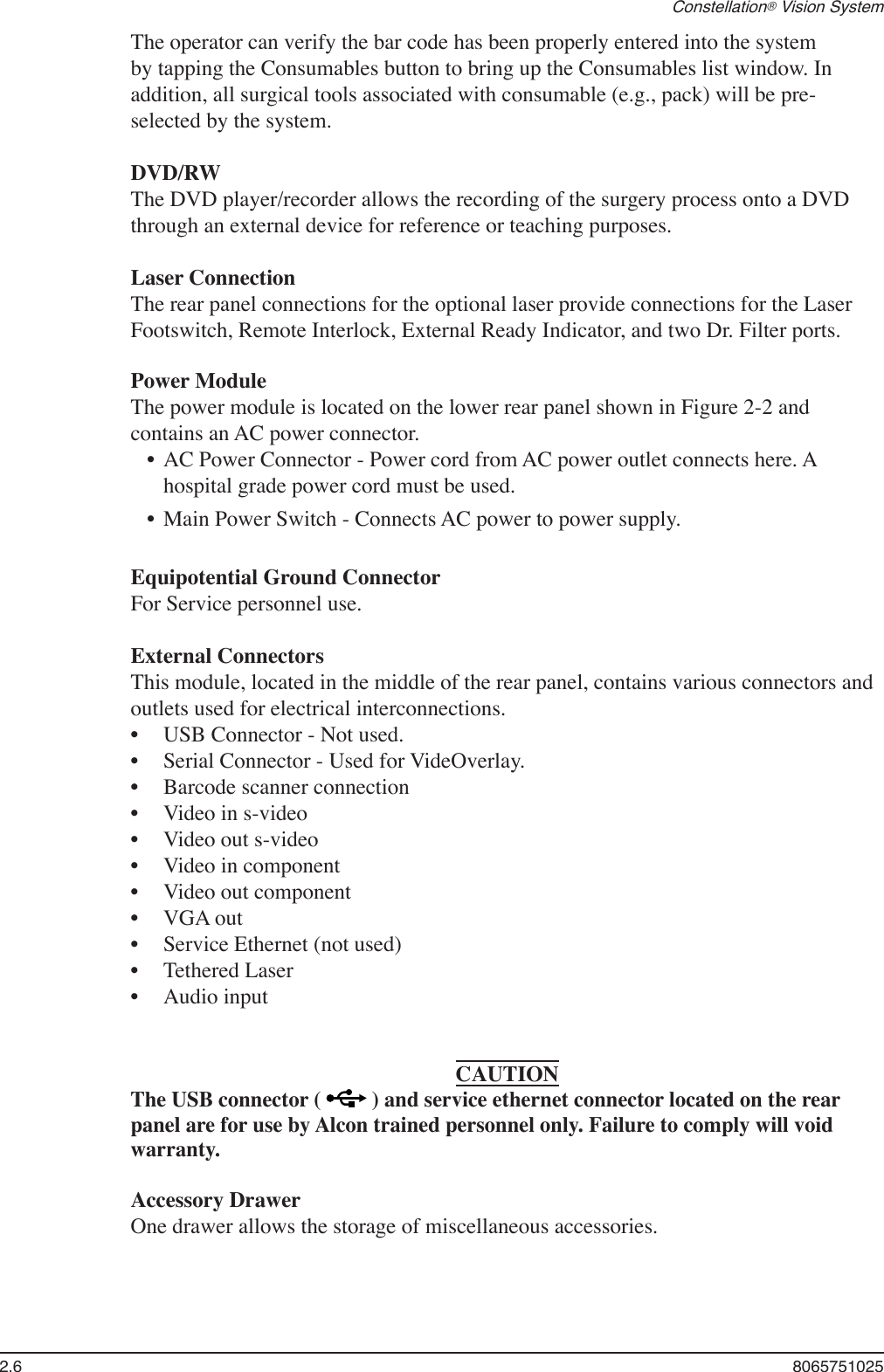 2.6  8065751025Constellation® Vision SystemThe operator can verify the bar code has been properly entered into the system by tapping the Consumables button to bring up the Consumables list window. In addition, all surgical tools associated with consumable (e.g., pack) will be pre-selected by the system.DVD/RWThe DVD player/recorder allows the recording of the surgery process onto a DVD through an external device for reference or teaching purposes.Laser ConnectionThe rear panel connections for the optional laser provide connections for the Laser Footswitch, Remote Interlock, External Ready Indicator, and two Dr. Filter ports.Power ModuleThe power module is located on the lower rear panel shown in Figure 2-2 and contains an AC power connector. •  AC Power Connector - Power cord from AC power outlet connects here. A hospital grade power cord must be used.•  Main Power Switch - Connects AC power to power supply.Equipotential Ground ConnectorFor Service personnel use.External ConnectorsThis module, located in the middle of the rear panel, contains various connectors and outlets used for electrical interconnections.USB Connector - Not used.Serial Connector - Used for VideOverlay.Barcode scanner connectionVideo in s-videoVideo out s-videoVideo in componentVideo out componentVGA outService Ethernet (not used)Tethered LaserAudio inputCAUTIONThe USB connector (   ) and service ethernet connector located on the rear panel are for use by Alcon trained personnel only. Failure to comply will void warranty.Accessory DrawerOne drawer allows the storage of miscellaneous accessories.•••••••••••