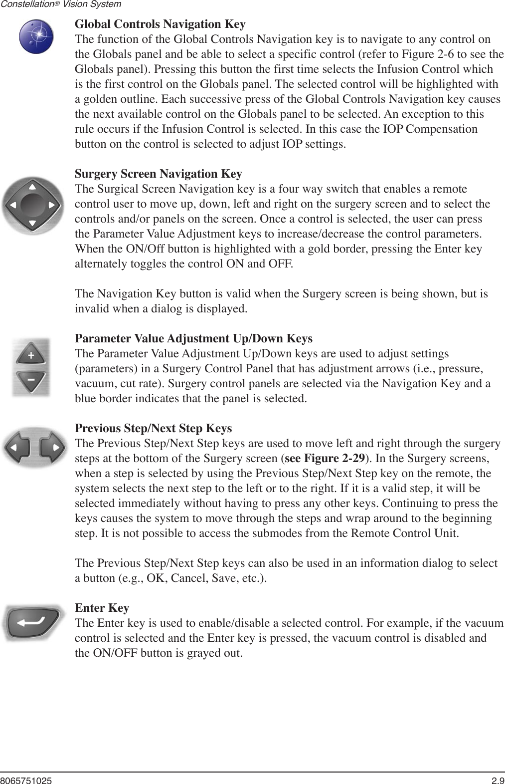 8065751025  2.9Constellation® Vision System     Global Controls Navigation KeyThe function of the Global Controls Navigation key is to navigate to any control on the Globals panel and be able to select a specific control (refer to Figure 2-6 to see the Globals panel). Pressing this button the first time selects the Infusion Control which is the first control on the Globals panel. The selected control will be highlighted with a golden outline. Each successive press of the Global Controls Navigation key causes the next available control on the Globals panel to be selected. An exception to this rule occurs if the Infusion Control is selected. In this case the IOP Compensation button on the control is selected to adjust IOP settings.  Surgery Screen Navigation Key The Surgical Screen Navigation key is a four way switch that enables a remote control user to move up, down, left and right on the surgery screen and to select the controls and/or panels on the screen. Once a control is selected, the user can press the Parameter Value Adjustment keys to increase/decrease the control parameters. When the ON/Off button is highlighted with a gold border, pressing the Enter key alternately toggles the control ON and OFF.The Navigation Key button is valid when the Surgery screen is being shown, but is invalid when a dialog is displayed.  Parameter Value Adjustment Up/Down KeysThe Parameter Value Adjustment Up/Down keys are used to adjust settings (parameters) in a Surgery Control Panel that has adjustment arrows (i.e., pressure, vacuum, cut rate). Surgery control panels are selected via the Navigation Key and a blue border indicates that the panel is selected.   Previous Step/Next Step KeysThe Previous Step/Next Step keys are used to move left and right through the surgery steps at the bottom of the Surgery screen (see Figure 2-29). In the Surgery screens, when a step is selected by using the Previous Step/Next Step key on the remote, the system selects the next step to the left or to the right. If it is a valid step, it will be selected immediately without having to press any other keys. Continuing to press the keys causes the system to move through the steps and wrap around to the beginning step. It is not possible to access the submodes from the Remote Control Unit.  The Previous Step/Next Step keys can also be used in an information dialog to select a button (e.g., OK, Cancel, Save, etc.).  Enter KeyThe Enter key is used to enable/disable a selected control. For example, if the vacuum control is selected and the Enter key is pressed, the vacuum control is disabled and the ON/OFF button is grayed out.  